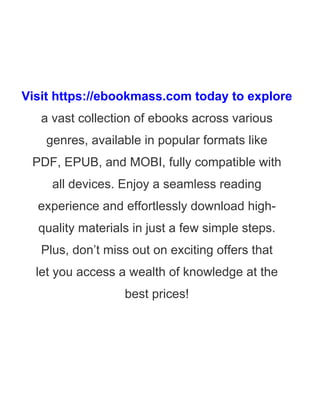Visit https://ebookmass.com today to explore
a vast collection of ebooks across various
genres, available in popular formats like
PDF, EPUB, and MOBI, fully compatible with
all devices. Enjoy a seamless reading
experience and effortlessly download high-
quality materials in just a few simple steps.
Plus, don’t miss out on exciting offers that
let you access a wealth of knowledge at the
best prices!
 