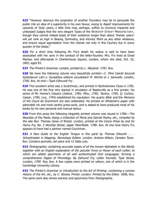 625 “However desirous the proprietor of another Foundery may be to persuade the
public into an idea of a superiority in his own favour, owing to Rapid improvements for
upwards of Sixty years, a little time may, perhaps, suffice to convince impartial and
unbiassed Judges that the very elegant Types of the WORSHIP STREET MANUFACTORY,
though they cannot indeed boast of their existence longer than about Twenty years !
will yet rank as high in Beauty, Symmetry, and intrinsic Merit as any other whatever,
and ensure equal approbation from the Literati not only in this Country but in every
quarter of the Globe.”
626 For a short time following Mr. Fry’s death his widow is said to have been
associated with her sons in the conduct of the letter-foundry. Mrs. Fry lived at Great
Marlow, and afterwards in Charterhouse Square, London, where she died, Oct. 22,
1803, aged 83.
627 The Printer’s Grammar. London, printed by L. Wayland. 1787. 8vo.
628 We have the following volume very beautifully printed:—C. Plinii Cæcilii Secundi
Epistolarum Libri x. Sumptibus editoris excudebant M. Ritchie et J. Samuells. Londini,
1790. 8vo. At end:—Typis Edmundi Fry.
629 This excellent artist was a Scotchman, and printed in Bartholomew Close in 1785.
He was one of the first who started in emulation of Baskerville as a fine printer; his
series of Mr. Homer’s Classics (Sallust, 1789; Pliny, 1790; Tacitus, 1790; Q. Curtius;
Cæsar, 1790; Livy, 1794) established his reputation. His quarto Bible and the Memoirs
of the Count de Grammont are also celebrated. He printed on Whatman’s paper with
admirable ink and most careful press-work, and is stated to have produced most of his
books by his own personal and manual labour.
630 From this press the following elegantly printed volume was issued in 1788:—The
Beauties of the Poets, being a Collection of Moral and Sacred Poetry, etc., compiled by
the late Rev. Thomas Janes of Bristol. London, printed at the Cicero Press by and for
Henry Fry, No. 5 Worship Street, Upper Moorfields. 1788. 8vo. At one time Henry Fry
appears to have had a partner named Couchman.
631 A New Guide to the English Tongue in five parts by Thomas Dilworth . . .
Schoolmaster in Wapping. Stereotype Edition. London. Andrew Wilson, Camden Town.
8vo. Contains portraits, tail piece and 12 fable cuts.
632 Pantographia; containing accurate copies of all the known Alphabets in the World,
together with an English explanation of the peculiar Force or Power of each Letter; to
which are added specimens of all well authenticated Oral Languages; forming a
comprehensive Digest of Phonology. By Edmund Fry, Letter Founder, Type Street,
London, 1799. Roy. 8vo. A few copies were printed on vellum, one of which is in the
Cambridge University Library.
633 The Printer’s Grammar or Introduction to the Art of Printing: containing a concise
History of the Art, etc., by C. Stower, Printer. London. Printed by the Editor. 1808, 8vo.
The same work also shows extracts and specimens from Pantographia.
 