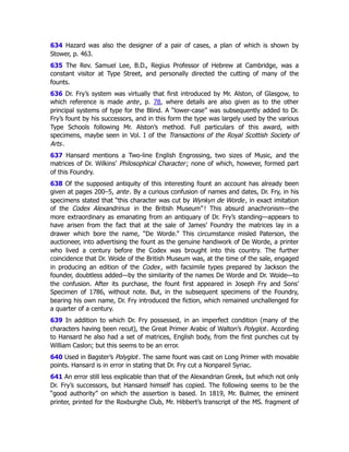 634 Hazard was also the designer of a pair of cases, a plan of which is shown by
Stower, p. 463.
635 The Rev. Samuel Lee, B.D., Regius Professor of Hebrew at Cambridge, was a
constant visitor at Type Street, and personally directed the cutting of many of the
founts.
636 Dr. Fry’s system was virtually that first introduced by Mr. Alston, of Glasgow, to
which reference is made ante, p. 78﻿
, where details are also given as to the other
principal systems of type for the Blind. A “lower-case” was subsequently added to Dr.
Fry’s fount by his successors, and in this form the type was largely used by the various
Type Schools following Mr. Alston’s method. Full particulars of this award, with
specimens, maybe seen in Vol. I of the Transactions of the Royal Scottish Society of
Arts.
637 Hansard mentions a Two-line English Engrossing, two sizes of Music, and the
matrices of Dr. Wilkins’ Philosophical Character; none of which, however, formed part
of this Foundry.
638 Of the supposed antiquity of this interesting fount an account has already been
given at pages 200–5, ante. By a curious confusion of names and dates, Dr. Fry, in his
specimens stated that “this character was cut by Wynkyn de Worde, in exact imitation
of the Codex Alexandrinus in the British Museum” ! This absurd anachronism—the
more extraordinary as emanating from an antiquary of Dr. Fry’s standing—appears to
have arisen from the fact that at the sale of James’ Foundry the matrices lay in a
drawer which bore the name, “De Worde.” This circumstance misled Paterson, the
auctioneer, into advertising the fount as the genuine handiwork of De Worde, a printer
who lived a century before the Codex was brought into this country. The further
coincidence that Dr. Woide of the British Museum was, at the time of the sale, engaged
in producing an edition of the Codex, with facsimile types prepared by Jackson the
founder, doubtless added—by the similarity of the names De Worde and Dr. Woide—to
the confusion. After its purchase, the fount first appeared in Joseph Fry and Sons’
Specimen of 1786, without note. But, in the subsequent specimens of the Foundry,
bearing his own name, Dr. Fry introduced the fiction, which remained unchallenged for
a quarter of a century.
639 In addition to which Dr. Fry possessed, in an imperfect condition (many of the
characters having been recut), the Great Primer Arabic of Walton’s Polyglot. According
to Hansard he also had a set of matrices, English body, from the first punches cut by
William Caslon; but this seems to be an error.
640 Used in Bagster’s Polyglot. The same fount was cast on Long Primer with movable
points. Hansard is in error in stating that Dr. Fry cut a Nonpareil Syriac.
641 An error still less explicable than that of the Alexandrian Greek, but which not only
Dr. Fry’s successors, but Hansard himself has copied. The following seems to be the
“good authority” on which the assertion is based. In 1819, Mr. Bulmer, the eminent
printer, printed for the Roxburghe Club, Mr. Hibbert’s transcript of the MS. fragment of
 