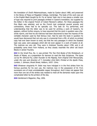 the translation of Ovid’s Metamorphoses, made by Caxton about 1480, and preserved
in the library of Pepys at Magdalen College, Cambridge. The body of the work was set
in the English Black bought by Dr. Fry at James’ Sale—but in two places a smaller size
of type was required to print passages omitted in Caxton’s translation, but supplied by
the Editor in the original French of Colard Mansion’s edition. For these passages the
Pica Black was selected, and as the French text contained several accents and
contractions, these had to be specially cut. This task Dr. Fry performed, and
understanding that the letter was to be used for printing a work of Caxton’s, he
appears, without further enquiry, to have assumed that the work in question was a fac-
simile reprint, and that his old matrices had been discovered to bear the impress of the
veritable character used by that famous man. Had he seen the book in question he
would have discovered that not only was it a transcript from a MS. of which no printed
copy had ever been known to exist, but that the very passages in which the boasted
type was used, were passages which did not even appear in a work of Caxton at all.
The matrices are very old. They were in Andrews’ foundry about 1700, and in all
probability came there from Holland, as they closely resemble the other old Dutch
Blacks in James’ Foundry.
642 In the Small Pica, No. 2, was printed The Two First Books of the Pentateuch, or
Books of Moses, as a preparation for learners to read the Holy Scriptures. The types
cut by Mr. Edmund Fry, Letter Founder to His Majesty, from Original Irish Manuscripts,
under the care and direction of T. Connellan (2nd Edit.) Printed at the Apollo Press,
London, J. Johnson, Brook Street, Holborn, 1819. 12mo.
643 Whatever singularity M. Didot may have indulged in in the first strikes from his
famous punches for his own use, the matrices now in the possession of Dr. Fry’s
successors are of most unmistakeable copper throughout. And it does not appear that
more than one set of the strikes was needed to meet all the demands made upon this
complicated letter by the printers of the day.
644 Gentleman’s Magazine, May, 1836.
 