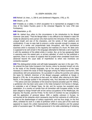 16. JOSEPH JACKSON, 1763
645 Nichols’ Lit. Anec., ii, 358–9; and Gentleman’s Magazine, 1792, p. 93.
646 Dissert., p. 83.
647 Probably as a rubber, in which occupation he is represented as engaged in the
View of the Caslon Foundry given in the Universal Magazine for June 1750 (see
frontispiece).
648 Dissertation, p. 83.
649 Mr. Halhed thus refers to this circumstance in the introduction to his Bengal
Grammar (see post): “That the Bengal letter is very difficult to be imitated in steel will
readily be allowed by every person who shall examine the intricacies of the strokes, the
unequal length and size of the characters, and the variety of their positions and
combinations. It was no easy task to procure a writer accurate enough to prepare an
alphabet of a similar and proportionate body throughout, with that symmetrical
exactness which is necessary to the regularity and neatness of a fount. Mr. Bolts (who
is supposed to be well versed in this language) attempted to fabricate a set of types for
it with the assistance of the ablest artists in London. But, as he has egregiously failed
in executing even the easiest part, or primary alphabet, of which he has published a
specimen, there is no reason to suppose that his project when completed would have
advanced beyond the usual state of imperfection to which new inventions are
constantly exposed.”
650 This distinguished scholar and self-made typographer was born in the year 1751.
He entered the East India Company’s Civil Service, where he devoted himself not only
to the study of the Oriental languages, but to the actual production of the types
necessary to extend the study of those languages among his fellow-countrymen, with
extraordinary skill and perseverance. He succeeded in cutting the punches and casting
the types for Halhed’s Grammar of the Bengal Language, published at Hoogly in
Bengal in 1778, 4to. In his preface to that work, Mr. Halhed, after referring to Mr. Bolts’
failure, in the passage quoted in the preceding note, thus describes the undertaking:
—“The advice and even solicitation of the Governor-General prevailed upon Mr. Wilkins,
a gentleman who has been some years in the India Company’s Civil Service in Bengal,
to undertake a set of Bengal Types. He did, and his success has exceeded every
expectation. In a country so remote from all connection with European artists, he has
been obliged to charge himself with all the various occupations of the Metallurgist, the
Engraver, the Founder, and the Printer. To the merit of invention he was compelled to
add the application of personal labour. With a rapidity unknown in Europe, he
surmounted all the obstacles which necessarily clog the first rudiments of a difficult art,
as well as the disadvantages of solitary experiment; and has thus singly, on the first
effort, exhibited his work in a state of perfection which in every part of the world has
appeared to require the united improvements of different projectors and the gradual
polish of successive ages.” Mr. Wilkins persevered in his noble undertaking of rendering
 