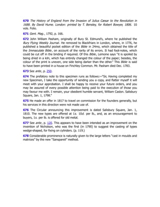 670 The History of England from the Invasion of Julius Cæsar to the Revolution in
1688. By David Hume. London: printed by T. Bensley, for Robert Bowyer, 1806. 10
vols. Folio.
671 Gent. Mag., 1792, p. 166.
672 John William Pasham, originally of Bury St. Edmund’s, where he published the
Bury Flying Weekly Journal. He removed to Blackfriars in London, where, in 1776, he
published a beautiful pocket edition of the Bible in 24mo, which obtained the title of
the Immaculate Bible, on account of the rarity of its errors. It had foot-notes, which
could be cut off in the binding if required. Of this Bible, Lemoine says “it is spoiled by
being dried in a kiln, which has entirely changed the colour of the paper; besides, the
colour of the print is uneven, one side being darker than the other.” This Bible is said
to have been printed in a house on Finchley Common. Mr. Pasham died Dec. 1783.
673 See ante, p. 250﻿
.
674 The prefatory note to this specimen runs as follows:—“Sir, Having completed my
new Specimen, I take the opportunity of sending you a copy, and flatter myself it will
meet with your approbation. I shall be happy to receive your future orders, and you
may be assured of every possible attention being paid to the execution of those you
may favour me with. I remain, your obedient humble servant, William Caslon. Salisbury
Square, Jan. 1, 1798.”
675 He made an offer in 1817 to travel on commission for the founders generally, but
his services in this direction were not made use of.
676 The Circular announcing this improvement is dated Salisbury Square, Jan. 1,
1810. The new types are offered at 1s. 10d. per lb., and, as an encouragement to
buyers, 1s. per lb. is offered for old metal.
677 See ante, p. 120﻿
. This appears to have been intended as an improvement on the
invention of Nicholson, who was the first (in 1790) to suggest the casting of types
wedge-shaped, for fixing on cylinders. (p. 119.)
678 Considerable prominence is naturally given to the large letters “cast in moulds and
matrices” by the new “Sanspareil” method.
 