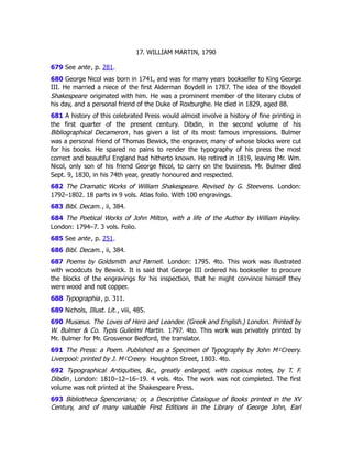 17. WILLIAM MARTIN, 1790
679 See ante, p. 281﻿
.
680 George Nicol was born in 1741, and was for many years bookseller to King George
III. He married a niece of the first Alderman Boydell in 1787. The idea of the Boydell
Shakespeare originated with him. He was a prominent member of the literary clubs of
his day, and a personal friend of the Duke of Roxburghe. He died in 1829, aged 88.
681 A history of this celebrated Press would almost involve a history of fine printing in
the first quarter of the present century. Dibdin, in the second volume of his
Bibliographical Decameron, has given a list of its most famous impressions. Bulmer
was a personal friend of Thomas Bewick, the engraver, many of whose blocks were cut
for his books. He spared no pains to render the typography of his press the most
correct and beautiful England had hitherto known. He retired in 1819, leaving Mr. Wm.
Nicol, only son of his friend George Nicol, to carry on the business. Mr. Bulmer died
Sept. 9, 1830, in his 74th year, greatly honoured and respected.
682 The Dramatic Works of William Shakespeare. Revised by G. Steevens. London:
1792–1802. 18 parts in 9 vols. Atlas folio. With 100 engravings.
683 Bibl. Decam., ii, 384.
684 The Poetical Works of John Milton, with a life of the Author by William Hayley.
London: 1794–7. 3 vols. Folio.
685 See ante, p. 251﻿
.
686 Bibl. Decam., ii, 384.
687 Poems by Goldsmith and Parnell. London: 1795. 4to. This work was illustrated
with woodcuts by Bewick. It is said that George III ordered his bookseller to procure
the blocks of the engravings for his inspection, that he might convince himself they
were wood and not copper.
688 Typographia, p. 311.
689 Nichols, Illust. Lit., viii, 485.
690 Musæus. The Loves of Hero and Leander. (Greek and English.) London. Printed by
W. Bulmer & Co. Typis Gulielmi Martin. 1797. 4to. This work was privately printed by
Mr. Bulmer for Mr. Grosvenor Bedford, the translator.
691 The Press: a Poem. Published as a Specimen of Typography by John M cCreery.
Liverpool: printed by J. M cCreery. Houghton Street, 1803. 4to.
692 Typographical Antiquities, &c., greatly enlarged, with copious notes, by T. F.
Dibdin, London: 1810–12–16–19. 4 vols. 4to. The work was not completed. The first
volume was not printed at the Shakespeare Press.
693 Bibliotheca Spenceriana; or, a Descriptive Catalogue of Books printed in the XV
Century, and of many valuable First Editions in the Library of George John, Earl
 