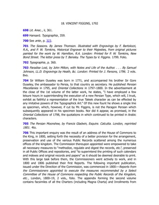 18. VINCENT FIGGINS, 1792
698 Lit. Anec., ii, 361.
699 Hansard. Typographia, 359.
700 See ante, p. 323﻿
.
701 The Seasons. By James Thomson. Illustrated with Engravings by F. Bartolozzi,
R.A., and P. W. Tomkins, Historical Engraver to their Majesties, from original pictures
painted for the work by W. Hamilton, R.A. London: Printed for P. W. Tomkins, New
Bond Street. The letter press by T. Bensley. The Types by V. Figgins. 1799. Folio.
702 Typographia, p. 360.
703 Paradise Lost, by John Milton, with Notes and Life of the Author. . . . By Samuel
Johnson, LL.D. Engravings by Heath, &c. London: Printed for J. Parsons, 1796. 2 vols.
8vo.
704 Sir William Ouseley was born in 1771, and accompanied his brother Sir Gore
Ouseley, the ambassador to Persia, to that country as secretary. He published Persian
Miscellanies in 1795, and Oriental Collections in 1797–1800. In the advertisement at
the close of the 1st volume of the latter work, he states, “I have employed a few
leisure hours in superintending the execution of a new Persian Type, which will, I trust,
exhibit as faithful a representation of the true Taleek character as can be effected by
any imitative powers of the Typographick Art.” Of this new fount he shows a single line
as specimen, which, however, if cut by Mr. Figgins, is not the Paragon Persian which
subsequently appeared in his specimen books. Nor did it appear, as promised, in the
Oriental Collections of 1798, the quotations in which continued to be printed in Arabic
characters.
705 The Persian Moonshee, by Francis Gladwin, Esquire. Calcutta. London, reprinted
1801. 4to.
706 This important enquiry was the result of an address of the House of Commons to
the King, in 1800, setting forth the necessity of a better provision for the arrangement,
preservation and use of the various Public Records scattered among the numerous
offices of the kingdom. The Commission thereupon appointed were empowered to take
all necessary measures to “methodize, regulate and digest the records, etc.”, preserved
in all Public Offices and repositories, and “to superintend the printing of such calendars
and indexes and original records and papers” as it should be deemed desirable to print.
With this large task before them, the Commissioners went actively to work, and in
1800 and 1806 published their first Reports. The following important publication,
issued under the Direction of the Commission, was commenced in 1800:—Reports from
the Commissioners appointed to execute the measures recommended by a Select
Committee of the House of Commons respecting the Public Records of the Kingdom,
etc., London, 1800–19, 2 vols., folio. The appendix forming the second volume
contains facsimiles of all the Charters (including Magna Charta) and Inrollments from
 