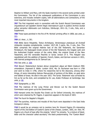 Stephen to William and Mary, with the Seals inserted in the several works printed under
the Commission. The list of the subsequent publications of the Commission is very
extensive, and includes verbatim copies, with all abbreviations and contractions, of the
most important documents in the kingdom.
707 The first important work in connection with the Scotch Record Commission was
Inquisitionum ad Capellam Domini Regis retornatarum quæ in publicis Archivis Scotiæ
adhuc servantur Abbrevatio cum Indicibus, Edinburgh, 1811–16, 3 vols., folio, and a
Supplement.
708 These types perished in the fire of Mr. Nichols’ printing office in 1808, see ante, p.
321﻿
.
709 Lit. Anec., ii, 361.
710 Biblia Sacra Polyglotta, Textus Archetypos, Versionesque præcipuas ab Ecclesiâ
Antiquitùs receptas complectentia. London: 1817–28. 5 parts, 4to, 4 vols., 8vo. This
Bible comprises the original Hebrew text of the Old Testament, the Samaritan
Pentateuch, the Septuagint Greek version of the Old Testament, the Vulgate Latin and
the Authorised English version of the entire Bible, the original Greek of the New
Testament, and the venerable Peschito or Syriac version of it. This Polyglot was
republished with the addition of Spanish, French, Italian, and German versions in 1831,
with learned prolegomena by Dr. Samuel Lee.
711 See ante, p. 308﻿
.
712 Novum Testamentum Syriace denuo recognitum atque ad fidem Codicum MSS.
emendatum. Impressit R. Watts. London 1816, 4to. Dr. Buchanan was born in 1766
and went to India in 1796, where his researches led to the discovery, among other
things, of some interesting Hebrew Manuscripts of portions of the Bible, on goat skins
and tablets of brass. He died in the year 1815. The Syriac Testament was corrected by
him as far as the Acts, and completed by Dr. Lee, Arabic Professor at Cambridge. See
ante, p. 68﻿
.
713 Typographia, p. 360.
714 The matrices of the Long Primer and Brevier cut for the Scotch Record
Commission were given up to the Government.
715 Hansard omits the Double Pica Greek cut for Oxford University, the matrices of
which were retained by Mr. Figgins. A specimen appears in the book of 1823.
716 The fount for Bagster’s Polyglot.
717 The punches, matrices and moulds of this fount were deposited in the East India
Company’s Library.
718 It would be an omission not to mention here Mr. Vincent Figgins II’s interesting
reprint of the 2nd Edition of Caxton’s Game of the Chesse, London, 1855, sm. folio. Mr.
Figgins cut a fount of type after the original, “which” he remarks, “is a mixture of black-
letter and the character called secretary,” the black predominating. The “Caxton Black”
 
