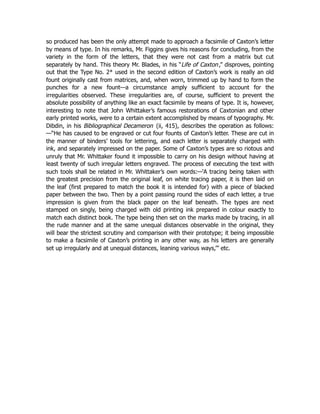 so produced has been the only attempt made to approach a facsimile of Caxton’s letter
by means of type. In his remarks, Mr. Figgins gives his reasons for concluding, from the
variety in the form of the letters, that they were not cast from a matrix but cut
separately by hand. This theory Mr. Blades, in his “Life of Caxton,” disproves, pointing
out that the Type No. 2* used in the second edition of Caxton’s work is really an old
fount originally cast from matrices, and, when worn, trimmed up by hand to form the
punches for a new fount—a circumstance amply sufficient to account for the
irregularities observed. These irregularities are, of course, sufficient to prevent the
absolute possibility of anything like an exact facsimile by means of type. It is, however,
interesting to note that John Whittaker’s famous restorations of Caxtonian and other
early printed works, were to a certain extent accomplished by means of typography. Mr.
Dibdin, in his Bibliographical Decameron (ii, 415), describes the operation as follows:
—“He has caused to be engraved or cut four founts of Caxton’s letter. These are cut in
the manner of binders’ tools for lettering, and each letter is separately charged with
ink, and separately impressed on the paper. Some of Caxton’s types are so riotous and
unruly that Mr. Whittaker found it impossible to carry on his design without having at
least twenty of such irregular letters engraved. The process of executing the text with
such tools shall be related in Mr. Whittaker’s own words:—‘A tracing being taken with
the greatest precision from the original leaf, on white tracing paper, it is then laid on
the leaf (first prepared to match the book it is intended for) with a piece of blacked
paper between the two. Then by a point passing round the sides of each letter, a true
impression is given from the black paper on the leaf beneath. The types are next
stamped on singly, being charged with old printing ink prepared in colour exactly to
match each distinct book. The type being then set on the marks made by tracing, in all
the rude manner and at the same unequal distances observable in the original, they
will bear the strictest scrutiny and comparison with their prototype; it being impossible
to make a facsimile of Caxton’s printing in any other way, as his letters are generally
set up irregularly and at unequal distances, leaning various ways,’‫‏‬
” etc.
 