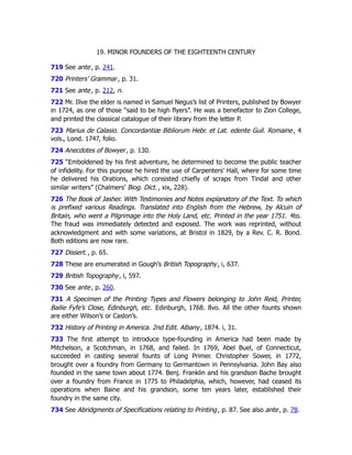 19. MINOR FOUNDERS OF THE EIGHTEENTH CENTURY
719 See ante, p. 241﻿
.
720 Printers’ Grammar, p. 31.
721 See ante, p. 212﻿
, n.
722 Mr. Ilive the elder is named in Samuel Negus’s list of Printers, published by Bowyer
in 1724, as one of those “said to be high flyers”. He was a benefactor to Zion College,
and printed the classical catalogue of their library from the letter P.
723 Marius de Calasio. Concordantiæ Bibliorum Hebr. et Lat. edente Guil. Romaine, 4
vols., Lond. 1747, folio.
724 Anecdotes of Bowyer, p. 130.
725 “Emboldened by his first adventure, he determined to become the public teacher
of infidelity. For this purpose he hired the use of Carpenters’ Hall, where for some time
he delivered his Orations, which consisted chiefly of scraps from Tindal and other
similar writers” (Chalmers’ Biog. Dict., xix, 228).
726 The Book of Jasher. With Testimonies and Notes explanatory of the Text. To which
is prefixed various Readings. Translated into English from the Hebrew, by Alcuin of
Britain, who went a Pilgrimage into the Holy Land, etc. Printed in the year 1751. 4to.
The fraud was immediately detected and exposed. The work was reprinted, without
acknowledgment and with some variations, at Bristol in 1829, by a Rev. C. R. Bond.
Both editions are now rare.
727 Dissert., p. 65.
728 These are enumerated in Gough’s British Topography, i, 637.
729 British Topography, i, 597.
730 See ante, p. 260﻿
.
731 A Specimen of the Printing Types and Flowers belonging to John Reid, Printer,
Bailie Fyfe’s Close, Edinburgh, etc. Edinburgh, 1768. 8vo. All the other founts shown
are either Wilson’s or Caslon’s.
732 History of Printing in America. 2nd Edit. Albany, 1874. i, 31.
733 The first attempt to introduce type-founding in America had been made by
Mitchelson, a Scotchman, in 1768, and failed. In 1769, Abel Buel, of Connecticut,
succeeded in casting several founts of Long Primer. Christopher Sower, in 1772,
brought over a foundry from Germany to Germantown in Pennsylvania. John Bay also
founded in the same town about 1774. Benj. Franklin and his grandson Bache brought
over a foundry from France in 1775 to Philadelphia, which, however, had ceased its
operations when Baine and his grandson, some ten years later, established their
foundry in the same city.
734 See Abridgments of Specifications relating to Printing, p. 87. See also ante, p. 78﻿
.
 