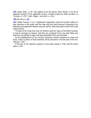 735 Typog. Antiq., p. 81. This appears to be the person whom Gough, in his list of
departed worthies of the eighteenth century, includes among the letter founders, as
“Jurisson, d. 1791”. (Gent. Magaz., lxxiii, part i, p. 161.)
736 See ante, p. 269﻿
.
737 “British Foundry. S. & C. Stephenson respectfully submit the present edition of
their Specimen to the public with the hope that they shall continue to experience the
flattering encouragement hitherto received, and for which they beg to return their most
sincere thanks.
“To those of the Trade who have not hitherto used the Types of the British Foundry,
it may be necessary to observe, that they are composed of the very best Metal, and
that they are justified to paper and body agreeable to the usual standard.
“As the Establishment of this Foundry comprises eminent engravers on wood and
brass, orders in either of these branches will be executed in the best stile of the Art.
February, 1797.”
A first part of the specimen appears to have been issued in 1796, and the whole
book in 1797.
 