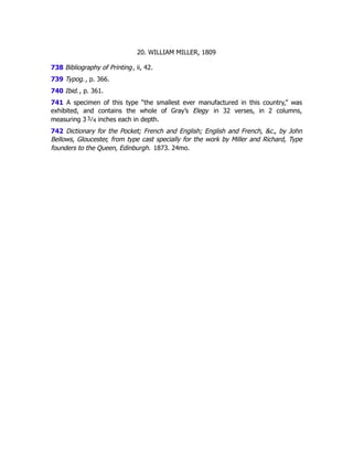 20. WILLIAM MILLER, 1809
738 Bibliography of Printing, ii, 42.
739 Typog., p. 366.
740 Ibid., p. 361.
741 A specimen of this type “the smallest ever manufactured in this country,” was
exhibited, and contains the whole of Gray’s Elegy in 32 verses, in 2 columns,
measuring 3 3﻿
⁄﻿
4 inches each in depth.
742 Dictionary for the Pocket; French and English; English and French, &c., by John
Bellows, Gloucester, from type cast specially for the work by Miller and Richard, Type
founders to the Queen, Edinburgh. 1873. 24mo.
 