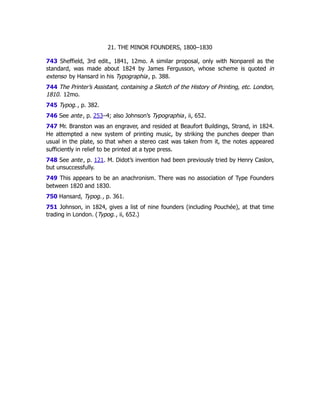 21. THE MINOR FOUNDERS, 1800–1830
743 Sheffield, 3rd edit., 1841, 12mo. A similar proposal, only with Nonpareil as the
standard, was made about 1824 by James Fergusson, whose scheme is quoted in
extenso by Hansard in his Typographia, p. 388.
744 The Printer’s Assistant, containing a Sketch of the History of Printing, etc. London,
1810. 12mo.
745 Typog., p. 382.
746 See ante, p. 253–4; also Johnson’s Typographia, ii, 652.
747 Mr. Branston was an engraver, and resided at Beaufort Buildings, Strand, in 1824.
He attempted a new system of printing music, by striking the punches deeper than
usual in the plate, so that when a stereo cast was taken from it, the notes appeared
sufficiently in relief to be printed at a type press.
748 See ante, p. 121﻿
. M. Didot’s invention had been previously tried by Henry Caslon,
but unsuccessfully.
749 This appears to be an anachronism. There was no association of Type Founders
between 1820 and 1830.
750 Hansard, Typog., p. 361.
751 Johnson, in 1824, gives a list of nine founders (including Pouchée), at that time
trading in London. (Typog., ii, 652.)
 