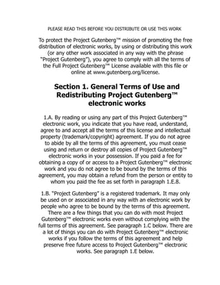 PLEASE READ THIS BEFORE YOU DISTRIBUTE OR USE THIS WORK
To protect the Project Gutenberg™ mission of promoting the free
distribution of electronic works, by using or distributing this work
(or any other work associated in any way with the phrase
“Project Gutenberg”), you agree to comply with all the terms of
the Full Project Gutenberg™ License available with this file or
online at www.gutenberg.org/license.
Section 1. General Terms of Use and
Redistributing Project Gutenberg™
electronic works
1.A. By reading or using any part of this Project Gutenberg™
electronic work, you indicate that you have read, understand,
agree to and accept all the terms of this license and intellectual
property (trademark/copyright) agreement. If you do not agree
to abide by all the terms of this agreement, you must cease
using and return or destroy all copies of Project Gutenberg™
electronic works in your possession. If you paid a fee for
obtaining a copy of or access to a Project Gutenberg™ electronic
work and you do not agree to be bound by the terms of this
agreement, you may obtain a refund from the person or entity to
whom you paid the fee as set forth in paragraph 1.E.8.
1.B. “Project Gutenberg” is a registered trademark. It may only
be used on or associated in any way with an electronic work by
people who agree to be bound by the terms of this agreement.
There are a few things that you can do with most Project
Gutenberg™ electronic works even without complying with the
full terms of this agreement. See paragraph 1.C below. There are
a lot of things you can do with Project Gutenberg™ electronic
works if you follow the terms of this agreement and help
preserve free future access to Project Gutenberg™ electronic
works. See paragraph 1.E below.
 