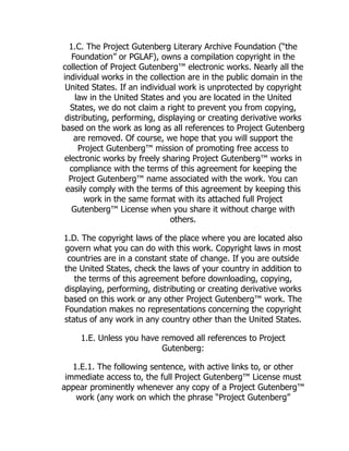 1.C. The Project Gutenberg Literary Archive Foundation (“the
Foundation” or PGLAF), owns a compilation copyright in the
collection of Project Gutenberg™ electronic works. Nearly all the
individual works in the collection are in the public domain in the
United States. If an individual work is unprotected by copyright
law in the United States and you are located in the United
States, we do not claim a right to prevent you from copying,
distributing, performing, displaying or creating derivative works
based on the work as long as all references to Project Gutenberg
are removed. Of course, we hope that you will support the
Project Gutenberg™ mission of promoting free access to
electronic works by freely sharing Project Gutenberg™ works in
compliance with the terms of this agreement for keeping the
Project Gutenberg™ name associated with the work. You can
easily comply with the terms of this agreement by keeping this
work in the same format with its attached full Project
Gutenberg™ License when you share it without charge with
others.
1.D. The copyright laws of the place where you are located also
govern what you can do with this work. Copyright laws in most
countries are in a constant state of change. If you are outside
the United States, check the laws of your country in addition to
the terms of this agreement before downloading, copying,
displaying, performing, distributing or creating derivative works
based on this work or any other Project Gutenberg™ work. The
Foundation makes no representations concerning the copyright
status of any work in any country other than the United States.
1.E. Unless you have removed all references to Project
Gutenberg:
1.E.1. The following sentence, with active links to, or other
immediate access to, the full Project Gutenberg™ License must
appear prominently whenever any copy of a Project Gutenberg™
work (any work on which the phrase “Project Gutenberg”
 