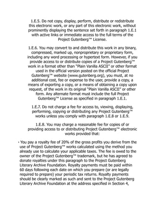 1.E.5. Do not copy, display, perform, distribute or redistribute
this electronic work, or any part of this electronic work, without
prominently displaying the sentence set forth in paragraph 1.E.1
with active links or immediate access to the full terms of the
Project Gutenberg™ License.
1.E.6. You may convert to and distribute this work in any binary,
compressed, marked up, nonproprietary or proprietary form,
including any word processing or hypertext form. However, if you
provide access to or distribute copies of a Project Gutenberg™
work in a format other than “Plain Vanilla ASCII” or other format
used in the official version posted on the official Project
Gutenberg™ website (www.gutenberg.org), you must, at no
additional cost, fee or expense to the user, provide a copy, a
means of exporting a copy, or a means of obtaining a copy upon
request, of the work in its original “Plain Vanilla ASCII” or other
form. Any alternate format must include the full Project
Gutenberg™ License as specified in paragraph 1.E.1.
1.E.7. Do not charge a fee for access to, viewing, displaying,
performing, copying or distributing any Project Gutenberg™
works unless you comply with paragraph 1.E.8 or 1.E.9.
1.E.8. You may charge a reasonable fee for copies of or
providing access to or distributing Project Gutenberg™ electronic
works provided that:
• You pay a royalty fee of 20% of the gross profits you derive from the
use of Project Gutenberg™ works calculated using the method you
already use to calculate your applicable taxes. The fee is owed to the
owner of the Project Gutenberg™ trademark, but he has agreed to
donate royalties under this paragraph to the Project Gutenberg
Literary Archive Foundation. Royalty payments must be paid within
60 days following each date on which you prepare (or are legally
required to prepare) your periodic tax returns. Royalty payments
should be clearly marked as such and sent to the Project Gutenberg
Literary Archive Foundation at the address specified in Section 4,
 