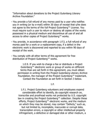 “Information about donations to the Project Gutenberg Literary
Archive Foundation.”
• You provide a full refund of any money paid by a user who notifies
you in writing (or by e-mail) within 30 days of receipt that s/he does
not agree to the terms of the full Project Gutenberg™ License. You
must require such a user to return or destroy all copies of the works
possessed in a physical medium and discontinue all use of and all
access to other copies of Project Gutenberg™ works.
• You provide, in accordance with paragraph 1.F.3, a full refund of any
money paid for a work or a replacement copy, if a defect in the
electronic work is discovered and reported to you within 90 days of
receipt of the work.
• You comply with all other terms of this agreement for free
distribution of Project Gutenberg™ works.
1.E.9. If you wish to charge a fee or distribute a Project
Gutenberg™ electronic work or group of works on different
terms than are set forth in this agreement, you must obtain
permission in writing from the Project Gutenberg Literary Archive
Foundation, the manager of the Project Gutenberg™ trademark.
Contact the Foundation as set forth in Section 3 below.
1.F.
1.F.1. Project Gutenberg volunteers and employees expend
considerable effort to identify, do copyright research on,
transcribe and proofread works not protected by U.S. copyright
law in creating the Project Gutenberg™ collection. Despite these
efforts, Project Gutenberg™ electronic works, and the medium
on which they may be stored, may contain “Defects,” such as,
but not limited to, incomplete, inaccurate or corrupt data,
transcription errors, a copyright or other intellectual property
infringement, a defective or damaged disk or other medium, a
 