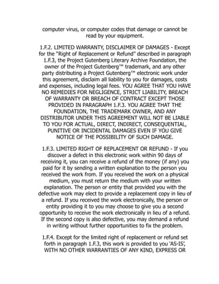 computer virus, or computer codes that damage or cannot be
read by your equipment.
1.F.2. LIMITED WARRANTY, DISCLAIMER OF DAMAGES - Except
for the “Right of Replacement or Refund” described in paragraph
1.F.3, the Project Gutenberg Literary Archive Foundation, the
owner of the Project Gutenberg™ trademark, and any other
party distributing a Project Gutenberg™ electronic work under
this agreement, disclaim all liability to you for damages, costs
and expenses, including legal fees. YOU AGREE THAT YOU HAVE
NO REMEDIES FOR NEGLIGENCE, STRICT LIABILITY, BREACH
OF WARRANTY OR BREACH OF CONTRACT EXCEPT THOSE
PROVIDED IN PARAGRAPH 1.F.3. YOU AGREE THAT THE
FOUNDATION, THE TRADEMARK OWNER, AND ANY
DISTRIBUTOR UNDER THIS AGREEMENT WILL NOT BE LIABLE
TO YOU FOR ACTUAL, DIRECT, INDIRECT, CONSEQUENTIAL,
PUNITIVE OR INCIDENTAL DAMAGES EVEN IF YOU GIVE
NOTICE OF THE POSSIBILITY OF SUCH DAMAGE.
1.F.3. LIMITED RIGHT OF REPLACEMENT OR REFUND - If you
discover a defect in this electronic work within 90 days of
receiving it, you can receive a refund of the money (if any) you
paid for it by sending a written explanation to the person you
received the work from. If you received the work on a physical
medium, you must return the medium with your written
explanation. The person or entity that provided you with the
defective work may elect to provide a replacement copy in lieu of
a refund. If you received the work electronically, the person or
entity providing it to you may choose to give you a second
opportunity to receive the work electronically in lieu of a refund.
If the second copy is also defective, you may demand a refund
in writing without further opportunities to fix the problem.
1.F.4. Except for the limited right of replacement or refund set
forth in paragraph 1.F.3, this work is provided to you ‘AS-IS’,
WITH NO OTHER WARRANTIES OF ANY KIND, EXPRESS OR
 
