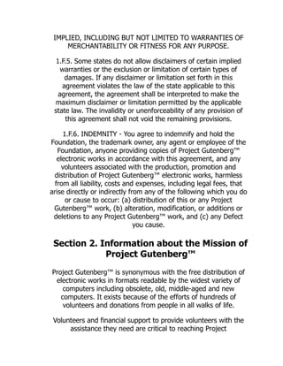 IMPLIED, INCLUDING BUT NOT LIMITED TO WARRANTIES OF
MERCHANTABILITY OR FITNESS FOR ANY PURPOSE.
1.F.5. Some states do not allow disclaimers of certain implied
warranties or the exclusion or limitation of certain types of
damages. If any disclaimer or limitation set forth in this
agreement violates the law of the state applicable to this
agreement, the agreement shall be interpreted to make the
maximum disclaimer or limitation permitted by the applicable
state law. The invalidity or unenforceability of any provision of
this agreement shall not void the remaining provisions.
1.F.6. INDEMNITY - You agree to indemnify and hold the
Foundation, the trademark owner, any agent or employee of the
Foundation, anyone providing copies of Project Gutenberg™
electronic works in accordance with this agreement, and any
volunteers associated with the production, promotion and
distribution of Project Gutenberg™ electronic works, harmless
from all liability, costs and expenses, including legal fees, that
arise directly or indirectly from any of the following which you do
or cause to occur: (a) distribution of this or any Project
Gutenberg™ work, (b) alteration, modification, or additions or
deletions to any Project Gutenberg™ work, and (c) any Defect
you cause.
Section 2. Information about the Mission of
Project Gutenberg™
Project Gutenberg™ is synonymous with the free distribution of
electronic works in formats readable by the widest variety of
computers including obsolete, old, middle-aged and new
computers. It exists because of the efforts of hundreds of
volunteers and donations from people in all walks of life.
Volunteers and financial support to provide volunteers with the
assistance they need are critical to reaching Project
 