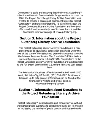 Gutenberg™’s goals and ensuring that the Project Gutenberg™
collection will remain freely available for generations to come. In
2001, the Project Gutenberg Literary Archive Foundation was
created to provide a secure and permanent future for Project
Gutenberg™ and future generations. To learn more about the
Project Gutenberg Literary Archive Foundation and how your
efforts and donations can help, see Sections 3 and 4 and the
Foundation information page at www.gutenberg.org.
Section 3. Information about the Project
Gutenberg Literary Archive Foundation
The Project Gutenberg Literary Archive Foundation is a non-
profit 501(c)(3) educational corporation organized under the
laws of the state of Mississippi and granted tax exempt status by
the Internal Revenue Service. The Foundation’s EIN or federal
tax identification number is 64-6221541. Contributions to the
Project Gutenberg Literary Archive Foundation are tax deductible
to the full extent permitted by U.S. federal laws and your state’s
laws.
The Foundation’s business office is located at 809 North 1500
West, Salt Lake City, UT 84116, (801) 596-1887. Email contact
links and up to date contact information can be found at the
Foundation’s website and official page at
www.gutenberg.org/contact
Section 4. Information about Donations to
the Project Gutenberg Literary Archive
Foundation
Project Gutenberg™ depends upon and cannot survive without
widespread public support and donations to carry out its mission
of increasing the number of public domain and licensed works
 