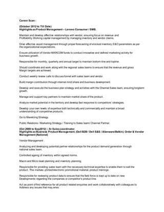 Career Scan :
(October 2012 to Till Date)
HighlightsasProduct Management – Lenovo Consumer / SMB.
Maintain and develop effective relationships with vendor, ensuring focus on revenue and
Profitability.Working capital management by managing inventory and vendor claims.
Drive effective asset management through proper forecasting of stocked inventory,E&O parameters as per
the organizational expectations.
Ensure utilization of Vendor MARCOM funds to conduct innovative and defined marketing activity for
business growth.
Responsible for monthly, quarterly and annual target to maintain bottom-line and topline.
Should coordinate and work along with the regional sales teams to ensure that the revenue and gross
Margin targets are achieved.
Conduct weekly review calls to discuss funnel with sales team and vendor.
Build margin contribution through internal mind share and business development.
Develop and execute the business plan strategy and activities with the Channel Sales team, ensuring longterm
growth.
Manage and support key partners to maintain market share of the product.
Analyze market potential in the territory and develop fast response to competitors’ strategies.
Develop your own levels of expertise both technically and commercially and maintain a broad
understanding of competitive products.
Go to Marekting Strategy.
Public Relations / Marketing Strategy / Training to Sales team/ Channel Partner.
(Oct 2009 to Sep2012) :- Sr Salescoordinator.
Highlightsas Business Product Management. (Dell B2B / Dell S&S / Alienware/Belkin). Order & Vendor
Management (National)
Vendor Management .
Analyzing and developing potential partner relationships for the product demand generation through
national sales team.
Controlled ageing of inventory within agreed norms.
Macro and Micro level planning and inventory planning.
Responsible for providing sales team with the necessary technical expertise to enable them to sell the
product. This involves printed/electronic promotional material, product trainings.
Responsible for reviewing product data to ensure that the field force is kept up to date on new
Developments regarding the companies or competitor’s product line.
Act as point of first reference for all product related enquiries and work collaboratively with colleagues to
Address any issues that may arise.
 