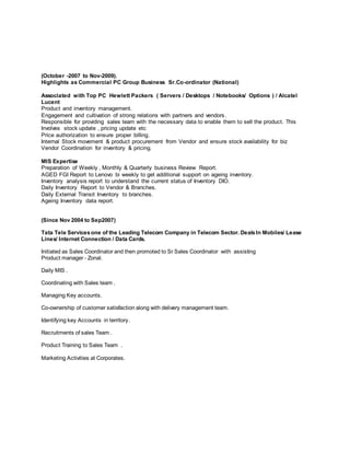 (October -2007 to Nov-2009).
Highlights as Commercial PC Group Business Sr.Co-ordinator (National)
Associated with Top PC Hewlett Packers ( Servers / Desktops / Notebooks/ Options ) / Alcatel
Lucent
Product and inventory management.
Engagement and cultivation of strong relations with partners and vendors.
Responsible for providing sales team with the necessary data to enable them to sell the product. This
Involves stock update , pricing update etc
Price authorization to ensure proper billing.
Internal Stock movement & product procurement from Vendor and ensure stock availability for biz
Vendor Coordination for inventory & pricing.
MIS Expertise
Preparation of Weekly , Monthly & Quarterly business Review Report.
AGED FGI Report to Lenovo bi weekly to get additional support on ageing inventory.
Inventory analysis report to understand the current status of Inventory DIO.
Daily Inventory Report to Vendor & Branches.
Daily External Transit Inventory to branches.
Ageing Inventory data report.
(Since Nov 2004 to Sep2007)
Tata Tele Servicesone of the Leading Telecom Company in Telecom Sector. DealsIn Mobiles/ Lease
Lines/ Internet Connection / Data Cards.
Initiated as Sales Coordinator and then promoted to Sr Sales Coordinator with assisting
Product manager - Zonal.
Daily MIS .
Coordinating with Sales team .
Managing Key accounts.
Co-ownership of customer satisfaction along with delivery management team.
Identifying key Accounts in territory.
Recruitments of sales Team .
Product Training to Sales Team .
Marketing Activities at Corporates.
 