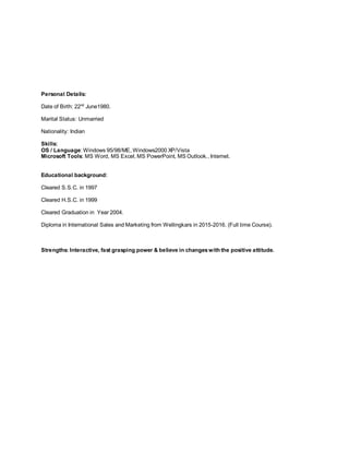 Personal Details:
Date of Birth: 22nd
June1980.
Marital Status: Unmarried
Nationality: Indian
Skills:
OS / Language: Windows 95/98/ME, Windows2000 XP/Vista
Microsoft Tools: MS Word, MS Excel, MS PowerPoint, MS Outlook., Internet.
Educational background:
Cleared S.S.C. in 1997
Cleared H.S.C. in 1999
Cleared Graduation in Year 2004.
Diploma in International Sales and Marketing from Wellingkars in 2015-2016. (Full time Course).
Strengths: Interactive, fast grasping power & believe in changeswith the positive attitude.
 