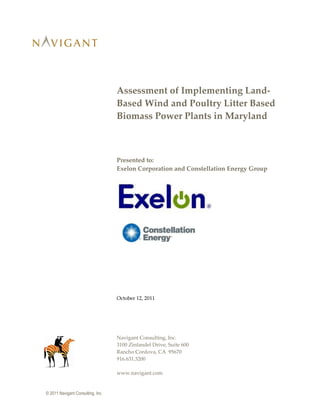 © 2011 Navigant Consulting, Inc.
Assessment of Implementing Land-
Based Wind and Poultry Litter Based
Biomass Power Plants in Maryland
Presented to:
Exelon Corporation and Constellation Energy Group
October 12, 2011
Navigant Consulting, Inc.
3100 Zinfandel Drive, Suite 600
Rancho Cordova, CA 95670
916.631.3200
www.navigant.com
 