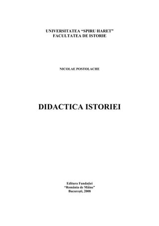 UNIVERSITATEA “SPIRU HARET”
FACULTATEA DE ISTORIE
NICOLAE POSTOLACHE
DIDACTICA ISTORIEI
Editura FundaŃiei
“România de Mâine”
Bucureşti, 2008
 