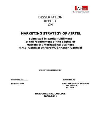 DISSERTATION
                        REPORT
                          ON

          MARKETING STRATEGY OF AIRTEL
               Submitted in partial fulfillment
             of the requirement of the degree of
              Masters of International Business
        H.N.B. Garhwal University, Srinagar, Garhwal




                     UNDER THE GUIDENCE OF




Submitted to:                                Submitted By:

Ms Swati Bisht                               SATYAM KUMAR JAISWAL
                                               BBA Vth SEM
                                               8571049



                   NATIONAL P.G. COLLEGE
                        2008-2011
 