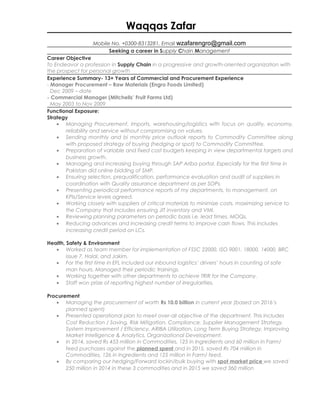 Waqqas Zafar
Mobile No. +0300-8313281, Email wzafarengro@gmail.com
Seeking a career in Supply Chain Management
Career Objective
To Endeavor a profession in Supply Chain in a progressive and growth-oriented organization with
the prospect for personal growth
Experience Summary- 13+ Years of Commercial and Procurement Experience
- Manager Procurement – Raw Materials (Engro Foods Limited)
Dec 2009 – date
- Commercial Manager (Mitchells’ Fruit Farms Ltd)
May 2003 to Nov 2009
Functional Exposure:
Strategy
• Managing Procurement, Imports, warehousing/logistics with focus on quality, economy,
reliability and service without compromising on values.
• Sending monthly and bi monthly price outlook reports to Commodity Committee along
with proposed strategy of buying (hedging or spot) to Commodity Committee.
• Preparation of variable and fixed cost budgets keeping in view departmental targets and
business growth.
• Managing and increasing buying through SAP Ariba portal. Especially for the first time in
Pakistan did online bidding of SMP.
• Ensuring selection, prequalification, performance evaluation and audit of suppliers in
coordination with Quality assurance department as per SOPs.
• Presenting periodical performance reports of my departments, to management, on
KPIs/Service levels agreed.
• Working closely with suppliers of critical materials to minimize costs, maximizing service to
the Company that includes ensuring JIT inventory and VMI.
• Reviewing planning parameters on periodic basis i.e. lead times, MOQs.
• Reducing advances and increasing credit terms to improve cash flows. This includes
increasing credit period on LCs.
Health, Safety & Environment
• Worked as team member for implementation of FSSC 22000, ISO 9001, 18000, 14000, BRC
issue 7, Halal, and Jakim.
• For the first time in EFL included our inbound logistics’ drivers’ hours in counting of safe
man hours. Managed their periodic trainings.
• Working together with other departments to achieve TRIR for the Company.
• Staff won prize of reporting highest number of irregularities.
Procurement
• Managing the procurement of worth Rs 10.0 billion in current year (based on 2016’s
planned spent)
• Presented operational plan to meet over-all objective of the department. This includes
Cost Reduction / Saving, Risk Mitigation, Compliance, Supplier Management Strategy,
System Improvement / Efficiency, ARIBA Utilization, Long Term Buying Strategy, Improving
Market Intelligence & Analytics, Organizational Development.
• In 2014, saved Rs 453 million in Commodities, 125 in Ingredients and 60 million in Farm/
feed purchases against the planned spent and in 2015, saved Rs 704 million in
Commodities, 126 in Ingredients and 125 million in Farm/ feed.
• By comparing our hedging/Forward lockin/bulk buying with spot market price we saved
250 million in 2014 in these 3 commodities and in 2015 we saved 360 million
 