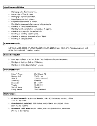 Job Responsibilities
 Managing sales Tax, Income Tax.
 Preparation of final Account.
 Managing Cooperative matters.
 Consolidation of store reports.
 Cooperative statement of Payroll.
 Monthly Employees discharging and joining reports.
 Checking of Daily Cash Face Sheet.
 Monthly Yarn Reconciliation and wastage % reports.
 Check of Monthly sales Tax Refund File.
 Checking of Monthly Stock Reports.
 Checking of Monthly Salaries & Wages Sheet.
 Checking of Daily Vouchers.
Computer Skills
MS Window (98, 2000 & XP), MS Office (97-2003, XP, 2007), Oracle (SQL), Web Page development and
Office Outlook (sends / receives emails).
Extra Curricular
 I was a good player of Hockey & was Captain of my college Hockey Team.
 Member of Business Club of J.V.I Lahore.
 Member of British Council Library Lahore.
Personal Profile
Father’s Name Ch. Rehmat Ali
Date of Birth 27-06-1964
N.I.C # 33100-1744489-3
Nationality Pakistani
Passport # kb 134899
Validity 11-10-2013
Marital Status Married
Family Details Three members
References
 Ch. Abdul Hameed (FCA), Principal, HameedCh.& Co. CharteredAccountants,Lahore
Cell: +92 300 8444415
 Khawaja NajeebSadiq(FCA), G.M. Finance,MasterTextile MillsLimited, Lahore
(Cell:+92 300-4126987)
 Muhammad Yamin (FCA), DirectorFinance,SitaraGroupof Industries,Faisalabad
(Ph:+92 41-26644069-7)
 