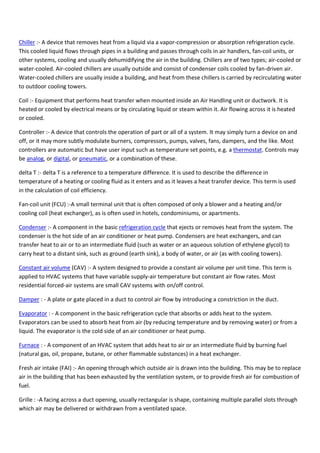 Chiller :- A device that removes heat from a liquid via a vapor-compression or absorption refrigeration cycle.
This cooled liquid flows through pipes in a building and passes through coils in air handlers, fan-coil units, or
other systems, cooling and usually dehumidifying the air in the building. Chillers are of two types; air-cooled or
water-cooled. Air-cooled chillers are usually outside and consist of condenser coils cooled by fan-driven air.
Water-cooled chillers are usually inside a building, and heat from these chillers is carried by recirculating water
to outdoor cooling towers.
Coil :- Equipment that performs heat transfer when mounted inside an Air Handling unit or ductwork. It is
heated or cooled by electrical means or by circulating liquid or steam within it. Air flowing across it is heated
or cooled.
Controller :- A device that controls the operation of part or all of a system. It may simply turn a device on and
off, or it may more subtly modulate burners, compressors, pumps, valves, fans, dampers, and the like. Most
controllers are automatic but have user input such as temperature set points, e.g. a thermostat. Controls may
be analog, or digital, or pneumatic, or a combination of these.
delta T :- delta T is a reference to a temperature difference. It is used to describe the difference in
temperature of a heating or cooling fluid as it enters and as it leaves a heat transfer device. This term is used
in the calculation of coil efficiency.
Fan-coil unit (FCU) :-A small terminal unit that is often composed of only a blower and a heating and/or
cooling coil (heat exchanger), as is often used in hotels, condominiums, or apartments.
Condenser :- A component in the basic refrigeration cycle that ejects or removes heat from the system. The
condenser is the hot side of an air conditioner or heat pump. Condensers are heat exchangers, and can
transfer heat to air or to an intermediate fluid (such as water or an aqueous solution of ethylene glycol) to
carry heat to a distant sink, such as ground (earth sink), a body of water, or air (as with cooling towers).
Constant air volume (CAV) :- A system designed to provide a constant air volume per unit time. This term is
applied to HVAC systems that have variable supply-air temperature but constant air flow rates. Most
residential forced-air systems are small CAV systems with on/off control.
Damper : - A plate or gate placed in a duct to control air flow by introducing a constriction in the duct.
Evaporator : - A component in the basic refrigeration cycle that absorbs or adds heat to the system.
Evaporators can be used to absorb heat from air (by reducing temperature and by removing water) or from a
liquid. The evaporator is the cold side of an air conditioner or heat pump.
Furnace : - A component of an HVAC system that adds heat to air or an intermediate fluid by burning fuel
(natural gas, oil, propane, butane, or other flammable substances) in a heat exchanger.
Fresh air intake (FAI) :- An opening through which outside air is drawn into the building. This may be to replace
air in the building that has been exhausted by the ventilation system, or to provide fresh air for combustion of
fuel.
Grille : -A facing across a duct opening, usually rectangular is shape, containing multiple parallel slots through
which air may be delivered or withdrawn from a ventilated space.
 