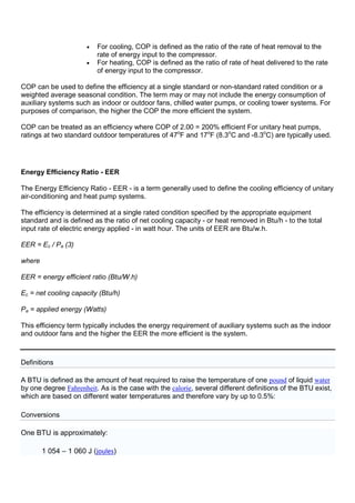 • For cooling, COP is defined as the ratio of the rate of heat removal to the
rate of energy input to the compressor.
• For heating, COP is defined as the ratio of rate of heat delivered to the rate
of energy input to the compressor.
COP can be used to define the efficiency at a single standard or non-standard rated condition or a
weighted average seasonal condition. The term may or may not include the energy consumption of
auxiliary systems such as indoor or outdoor fans, chilled water pumps, or cooling tower systems. For
purposes of comparison, the higher the COP the more efficient the system.
COP can be treated as an efficiency where COP of 2.00 = 200% efficient For unitary heat pumps,
ratings at two standard outdoor temperatures of 47o
F and 17o
F (8.3o
C and -8.3o
C) are typically used.
Energy Efficiency Ratio - EER
The Energy Efficiency Ratio - EER - is a term generally used to define the cooling efficiency of unitary
air-conditioning and heat pump systems.
The efficiency is determined at a single rated condition specified by the appropriate equipment
standard and is defined as the ratio of net cooling capacity - or heat removed in Btu/h - to the total
input rate of electric energy applied - in watt hour. The units of EER are Btu/w.h.
EER = Ec / Pa (3)
where
EER = energy efficient ratio (Btu/W.h)
Ec = net cooling capacity (Btu/h)
Pa = applied energy (Watts)
This efficiency term typically includes the energy requirement of auxiliary systems such as the indoor
and outdoor fans and the higher the EER the more efficient is the system.
Definitions
A BTU is defined as the amount of heat required to raise the temperature of one pound of liquid water
by one degree Fahrenheit. As is the case with the calorie, several different definitions of the BTU exist,
which are based on different water temperatures and therefore vary by up to 0.5%:
Conversions
One BTU is approximately:
1 054 – 1 060 J (joules)
 