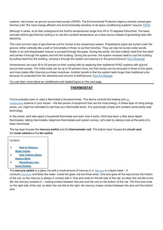 systems, also known as ground source heat pumps (GSHP). The Environmental Protection Agency recently named geo-
thermal units "the most energy-efficient and environmentally sensitive of all space conditioning systems" [source: EPA].
Although it varies, at six feet underground the Earth's temperatures range from 45 to 75 degrees Fahrenheit. The basic
principle behind geo-thermal cooling is to use this constant temperature as a heat source instead of generating heat with
electricity.
The most common type of geo-thermal unit for homes is the closed-loop system. Polyethylene pipes are buried under the
ground, either vertically like a well or horizontally in three- to six-foot trenches. They can also be buried under ponds.
Water or an anti-freeze/water mixture is pumped through the pipes. During the winter, the fluid collects heat from the earth
and carries it through the system and into the building. During the summer, the system reverses itself to cool the building
by pulling heat from the building, carrying it through the system and placing it in the ground [source: Geo Heating].
Homeowners can save 30 to 50 percent on their cooling bills by replacing their traditional HVAC systems with ground
source heat pumps. The initial costs can be up to 30 percent more, but that money can be recouped in three to five years,
and most states offer financial purchase incentives. Another benefit is that the system lasts longer than traditional units
because it's protected from the elements and immune to theft [source: Geo Exchange].
You can learn more about air conditioners and related topics on the next page.
THERMOSTAT
You've probably seen or used a thermostat a thousand times. This device controls the heating and air-
conditioning systems in your house -- the two pieces of equipment that use the most energy. In these days of rising energy
prices, you might be interested to see how your thermostat works. It is surprisingly simple and contains some pretty neat
technology.
In this article, we'll take apart a household thermostat and learn how it works. We'll also learn a little about digital
thermostats, talking thermostats, telephone thermostats and system zoning. Let's start by taking a look at the parts of a
basic thermostat.
The top layer houses the mercury switch and the thermometer coil. The bottom layer houses the circuit card,
the mode switchand the fan switch.
Up Next
• How to Choose a
Water Heater
• How Tankless Water
Heaters Work
• PlanetGreen.com:
Home Heating
The mercury switch is a glass vial with a small amount of mercury in it. Mercury is a liquid metal -- it
conducts electricity and flows like water. Inside the glass vial are three wires. One wire goes all the way across the bottom
of the vial, so the mercury is always in contact with it. One wire ends on the left side of the vial, so when the vial tilts to the
left, the mercury contacts it -- making contact between this wire and the one on the bottom of the vial. The third wire ends
on the right side of the vial, so when the vial tilts to the right, the mercury makes contact between this wire and the bottom
wire.
 
