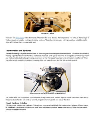 The mercury switch
There are two thermometers in this thermostat. The one in the cover displays the temperature. The other, in the top layer of
the thermostat, controls the heating and cooling systems. These thermometers are nothing more than coiled bimetallic
strips. We'll look at them in more detail next.
Thermometers and Switches
A bimetallic strip is a piece of metal made by laminating two different types of metal together. The metals that make up
the strip expand and contract when they are heated or cooled. Each type of metal has its own particular rate of expansion,
and the two metals that make up the strip are chosen so that the rates of expansion and contraction are different. When
this coiled strip is heated, the metal on the inside of the coil expands more and the strip tends to unwind.
A thermometer coil with bimetallic strips attached
The center of the coil is connected to the temperature-adjustment lever, and the mercury switch is mounted to the end of
the coil so that when the coil winds or unwinds, it tips the mercury switch one way or the other.
Circuit Card and Switches
This thermostat contains two switches. The switches move small metal balls that make contact between different traces
on the circuit card inside the thermostat. One of the switches controls the mode (heat or cool), while the other switch
controls the circulation fan.
 