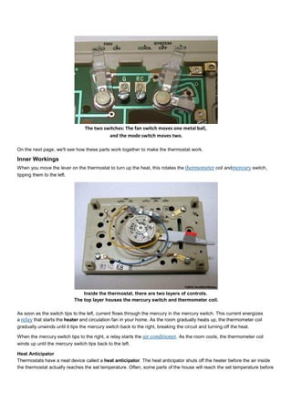 The two switches: The fan switch moves one metal ball,
and the mode switch moves two.
On the next page, we'll see how these parts work together to make the thermostat work.
Inner Workings
When you move the lever on the thermostat to turn up the heat, this rotates the thermometer coil andmercury switch,
tipping them to the left.
Inside the thermostat, there are two layers of controls.
The top layer houses the mercury switch and thermometer coil.
As soon as the switch tips to the left, current flows through the mercury in the mercury switch. This current energizes
a relay that starts the heater and circulation fan in your home. As the room gradually heats up, the thermometer coil
gradually unwinds until it tips the mercury switch back to the right, breaking the circuit and turning off the heat.
When the mercury switch tips to the right, a relay starts the air conditioner. As the room cools, the thermometer coil
winds up until the mercury switch tips back to the left.
Heat Anticipator
Thermostats have a neat device called a heat anticipator. The heat anticipator shuts off the heater before the air inside
the thermostat actually reaches the set temperature. Often, some parts of the house will reach the set temperature before
 