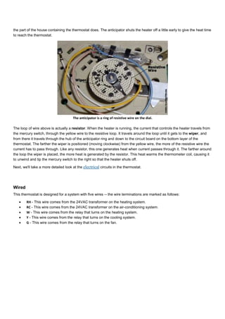 the part of the house containing the thermostat does. The anticipator shuts the heater off a little early to give the heat time
to reach the thermostat.
The anticipator is a ring of resistive wire on the dial.
The loop of wire above is actually a resistor. When the heater is running, the current that controls the heater travels from
the mercury switch, through the yellow wire to the resistive loop. It travels around the loop until it gets to the wiper, and
from there it travels through the hub of the anticipator ring and down to the circuit board on the bottom layer of the
thermostat. The farther the wiper is positioned (moving clockwise) from the yellow wire, the more of the resistive wire the
current has to pass through. Like any resistor, this one generates heat when current passes through it. The farther around
the loop the wiper is placed, the more heat is generated by the resistor. This heat warms the thermometer coil, causing it
to unwind and tip the mercury switch to the right so that the heater shuts off.
Next, we'll take a more detailed look at the electrical circuits in the thermostat.
Wired
This thermostat is designed for a system with five wires -- the wire terminations are marked as follows:
• RH - This wire comes from the 24VAC transformer on the heating system.
• RC - This wire comes from the 24VAC transformer on the air-conditioning system.
• W - This wire comes from the relay that turns on the heating system.
• Y - This wire comes from the relay that turns on the cooling system.
• G - This wire comes from the relay that turns on the fan.
 