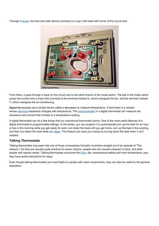 Through a screw, the blue wire (see above) connects to a lug in the lower-left corner of the circuit card.
From there, it goes through a trace on the circuit card to the other branch of the mode switch. The ball in the mode switch
jumps the current onto a trace that connects to the terminal marked G, which energizes the fan, and the terminal marked
Y, which energizes the air-conditioning.
Digital thermostats use a simple device called a thermistor to measure temperature. A thermistor is a resistor
whose electrical resistance changes with temperature. The microcontroller in a digital thermostat can measure the
resistance and convert that number to a temperature reading.
A digital thermostat can do a few things that our mechanical thermostat cannot. One of the most useful features of a
digital thermostat is programmable settings. In the winter, you can program it to automatically turn up the heat for an hour
or two in the morning while you get ready for work, turn down the heat until you get home, turn up the heat in the evening
and then turn down the heat while you sleep. This feature can save you money by turning down the heat when it isn't
needed.
Talking Thermostats
Talking thermostats may seem like one of those unnecessary futuristic inventions straight out of an episode of "The
Jetsons," but they are actually quite practical for senior citizens, people who are visually impaired or blind, and other
people with special needs. Talking thermostats announce the time, day, temperature setting and room temperature, plus
they have audio instructions for setup.
Even though talking thermostats are most helpful to people with vision impairments, they can also be useful to the general
population.
 