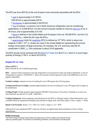 The BTU per hour (BTU/h) is the unit of power most commonly associated with the BTU.
1 watt is approximately 3.41 BTU/h
1000 BTU/h is approximately 293 W
1 horsepower is approximately 2,544 BTU/h
1 "ton of cooling", a common unit in North American refrigeration and air conditioning
applications, is 12,000 BTU/h. It is the amount of power needed to melt one short ton of ice in
24 hours, and is approximately 3.51 kW.
1 therm is defined in the United States and European Union as 100,000 BTU—but the U.S.
uses the BTU59 °F whilst the EU uses the BTUIT.
1 quad (energy) (short for quadrillion BTU) is defined as 1015
BTU, which is about one
exajoule (1.055 × 1018
J). Quads are used in the United States for representing the annual
energy consumption of large economies: for example, the U.S. economy used 99.75
quads/year in 2005. [1]. One quad/year is about 33.43 gigawatts.
The BTU should not be confused with the Board of Trade Unit (B.O.T.U.), which is a much larger
quantity of energy (1 kW·h, or about 3412 BTU).
Helpful HVAC Info:
Clues to BTU’s
Rule of thumb for Air Conditioning design
BTU – amount of heat required to raise the temperature of one pound of water one degree Fahrenheit. A ton of
refrigeration is equal to 12,000 BTU’s. That is the amount of heat required to melt a ton (2000 lbs) of ice at 32
degrees Fahrenheit.
Comfort cooling: estimate one ton of cooling for every 400 square feet of living space.
Commercial Process Cooling: estimate approximately one ton of cooling for every 250 square feet of space to
be conditioned.
Cooling People: People generate approximately 600 BTU’S per person. If you have 10 people in a room you
must therefore account for 10 x 600 = 6000 Btu’s
Cooling Equipment: check equipment specifications for the BTU or Wattage output, if that information is not
available check the equipment nameplate and calculate wattage with volts times amps ( Volts x Amps ) = Watts
Quick Cool Formula: Watts x 3.4 = BTU or ( Volts x Amps ) x 3.4 = BTU
Add up all of your equipment BTU’s and you will have an approximate load calculation of your cooling
requirements.
HVAC Formulas
The HVAC design formulas shown below are based upon normal conditions and should only be
used as a general guide. For extreme or demanding conditions, we recommend consulting with
 