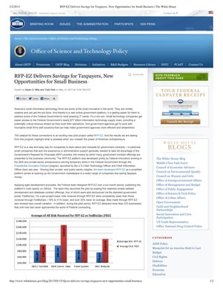 2/2/2015 RFP-EZ Delivers Savings for Taxpayers, New Opportunities for Small Business | The White House
http://www.whitehouse.gov/blog/2013/05/15/rfp-ez-delivers-savings-taxpayers-new-opportunities-small-business 1/2
Home • The Administration • Office of Science and Technology Policy
Subscribe
RFP-EZ Delivers Savings for Taxpayers, New
Opportunities for Small Business
Posted by Karen G. Mills and Todd Park on May 15, 2013 at 10:00 AM EST
America’s small information technology firms are some of the most innovative in the world. They are nimble,
creative and can get the job done. And thanks to a new online government platform, it is getting easier for them to
address some of the Federal Government’s most pressing IT needs. It’s a win­win: Small technology companies get
easier access to the Federal Government’s nearly $77 billion information technology supply chain, providing a
potentially critical revenue stream as they build their operations. And government agencies get to work with
innovative small firms with solutions that can help make government agencies more efficient and streamlined.
The catalyst for these connections is an exciting new pilot project called RFP­EZ. And the results we are seeing
from this program highlight what is possible when you unleash the power of American entrepreneurs.
RFP­EZ is a new and easy way for companies to learn about and compete for government contracts – in particular,
small companies that lack the experience or administrative support generally needed to take full advantage of the
Government’s Request for Proposals (RFP) process, the means by which many government contract offerings are
presented to the business community. The RFP­EZ platform was developed jointly by Federal innovators working in
the SBA and private­sector entrepreneurs serving temporary stints in the Federal Government through the
Presidential Innovation Fellows program, launched by the U.S Chief Technology Officer and Chief Information
Officer team last year.  Sharing their private­ and public­sector insights, the team developed RFP­EZ as a simplified
platform aimed at opening up the Government marketplace to a wider range of companies and saving taxpayer
money. 
Applying agile development principles, the Fellows team designed RFP­EZ over a six­month period, publishing the
platform’s code openly on GitHub.  The team then launched the pilot by posting five relatively simple website
development and database contract offerings, four of which were also announced via the standard government
portal, FedBizOps. On a per­project basis, bids received through RFP­EZ were consistently lower than those
received through FedBizOps—19% to 41% lower, and over 30% lower on average. Bids made through RFP­EZ
also showed less overall variation.  In addition, during the pilot period, RFP­EZ attracted more than 270 businesses
that until now had never approached the world of Federal contracting.
The White House Blog
Middle Class Task Force
Council of Economic Advisers
Council on Environmental Quality
Council on Women and Girls
Office of Intergovernmental Affairs
Office of Management and Budget
Office of Public Engagement
Office of Science & Tech Policy
Office of Urban Affairs
Open Government
Faith and Neighborhood
Partnerships
Social Innovation and Civic
Participation
US Trade Representative
Office National Drug Control Policy
C A T E G O R I E S
AIDS Policy
Blueprint for an America Built to Last
Budget
Civil Rights
Defense
Disabilities
Economy
Education
About OSTP   Pressroom   OSTP Blog   Divisions   Initiatives   R&D Budgets   Resource Library   NSTC   PCAST   Contact Us
the WHITE HOUSE  PRESIDENT BARACK OBAMA Contact Us
Search
BRIEFING ROOM ISSUES THE ADMINISTRATION PARTICIPATE 1600 PENN
 
