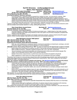 Earl W. Simoneau ewslkyoga@gmail.com
Native, New Hampshire resident.
Client: Logican Technologies Edmonton, Alberta Canada http://www.logican.com/
Job site: Victor Technologies (formerly Thermodynamics) W Lebanon, NH victortechcareers.silkroad.com
2013 (Leddy Group, Aug 19th - Nov 27th) Lebanon, NH http://leddygroup.com/
Incoming QA Inspector / Electronic Technician
• Incoming Inspection, inspected products received from Logican for Victor, at my job site for customer. Main
responsibility, inspect Main Inverter Assembly for known quality issues and report to Logican and Victor.
Additionally, required partial disassembly/ reassembly of the unit to facilitate torque checking hardware to set as
needed and document, plus report under-torqued areas found, plus report other problems as discovered. The goal
being to reduce future NCR's and repairs of units in house and units to be returned to Logican which was achieved!
• Some test & debug also performed on these assemblies, inspected incoming PCBs as needed.
Logican is a ISO 9001 contract manufacturer. Victor Technologies mission is to design and manufacture products to solve
user-end problems with branded solutions in cutting, welding and gas control.
Client: Gentex Electro- Acoustic Division Manchester, NH http://www.gentexcorp.com
2012 (Tech Needs, Oct 1st - Oct 19th) Salem, NH http://www.techneeds.com
Electronic Technician / Incoming QA Inspector
• Incoming Inspection, inspected a variety of products and tested some. Initially trained on their older Incoming
Inspection database then began being retrained on their new system once the direct employees completed their
training on the new system.
Gentex, a global provider of personal protection and situation awareness products, systems include aircrew life support
systems, helmet mounted displays, high performance textiles and communication equipment.
Client:ElbitSystemsofAmerica"KMCSystems" Merrimack,NH http://www.kmcsystems.com
2009 - 2012 (Tech Needs, Dec 28th - April 19th) Salem, NH http://www.techneeds.com
2008 - 2009 (Tech Needs, Sept 23rd - June 15th)
Engineering and Production, Electro Mechanical Technician
• Built, test, and troubleshoot to component electro/ mechanical assemblies as bread-board, prototype, and pilot
production designs of products for the lab engineers on various programs.
2008-2009 contract, Recirculating Filtered Pump "RFP" & unique air-seal trocar for laparoscopic surgery to include:
• Built to design from bread-board to production the RFP in accord with training for Engineering & Production per
KMC's Quality Procedures. Evaluate w/ Systems Engineer Test “V & V” and “ATP” Procedures.
• Test and evaluation of mechanical assemblies and components which include pneumatic pressure gauges, flow
meters, and an adjustable pressure switch, some required calibration.
• Multiple internal temp measurements vs performance were documented and graphed using Excel.
• Made suggestions in which some of my ideas were taken into consideration and some modified.
The product had to meet min noise and temp requirements within the package size constraint, plus meet or exceed the
performance requirements per customer System Requirements Specifications "SRS" which included the FDA medical
standard IEC 60601, as Surgical Equipment.
Note: Our customer changed enclosure esthetics plus features. See http://www.surgiquest.com/ about the product.
2009-2012 contract, continued pilot production run of the “RFP” plus other programs as follows:
• Performed test and eval of modules and parts for refinement and reliability of our customer's blood analyzer
product. This involved taking high speed video films of injector fluid flow performance and photos through a
microscope to inspect the injector quality, one of the goals being to achieve a laminar stream.
• Assisted the design of routing flex cables, plus vacuum and fluid tubes to a complex prototype robotic blood
slide analyzer
• Built to print, a human blood collection device for stem cell separation and research, as a pilot production run of
product per Work Instructions with several suggestions made for clarification and improvements to the Work
Instructions, that were reviewed, approved, and implemented.
KMC Systems, Inc. is a wholly owned subsidiary of Elbit Systems of America. A leading supplier of contract design,
manufacturing, and field support services for the medical and biotechnology instrumentation markets.
Client: ZOLL Medical Corporation Chelmsford, MA http://www.zoll.com/
2009 (Tech Needs, July 27th - Nov 13th) Salem, NH http://www.techneeds.com/
Repair depot Technician / Incoming QA Inspector
• Production and Repair Tech trained for assemble/ disassemble of the company's AED Plus which is an Automated
External Defibrillator.
• Called customer after test for clarification/ confirmation of customer reason for return of product as the receiving-
process to sort and shelf unit either for technician repair or return to customer if no fault found.
ZOLL designs and manufactures a variety of high quality AEDs and other heart monitor/ defibrillator units, plus rescue and
training devices, for users ranging from lay rescuers to emergency responders.
Page 2 of 4
 