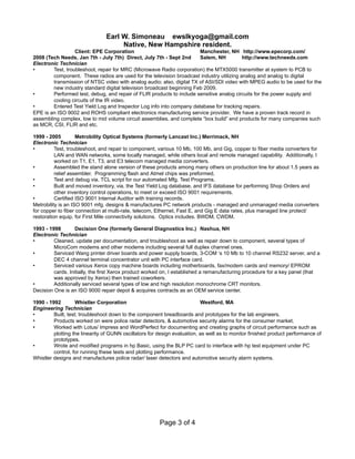 Earl W. Simoneau ewslkyoga@gmail.com
Native, New Hampshire resident.
Client: EPE Corporation Manchester, NH http://www.epecorp.com/
2008 (Tech Needs, Jan 7th - July 7th) Direct, July 7th - Sept 2nd Salem, NH http://www.techneeds.com
Electronic Technician
• Test, troubleshoot, repair for MRC (Microwave Radio corporation) the MTX5000 transmitter at system to PCB to
component. These radios are used for the television broadcast industry utilizing analog and analog to digital
transmission of NTSC video with analog audio; also, digital TX of ASI/SDI video with MPEG audio to be used for the
new industry standard digital television broadcast beginning Feb 2009.
• Performed test, debug, and repair of FLIR products to include sensitive analog circuits for the power supply and
cooling circuits of the IR video.
• Entered Test Yield Log and Inspector Log info into company database for tracking repairs.
EPE is an ISO 9002 and ROHS compliant electronics manufacturing service provider. We have a proven track record in
assembling complex, low to mid volume circuit assemblies, and complete “box build” end products for many companies such
as MCR, CSI, FLIR and etc.
1999 - 2005 Metrobility Optical Systems (formerly Lancast Inc.) Merrimack, NH
Electronic Technician
• Test, troubleshoot, and repair to component, various 10 Mb, 100 Mb, and Gig, copper to fiber media converters for
LAN and WAN networks, some locally managed, while others local and remote managed capability. Additionally, I
worked on T1, E1, T3, and E3 telecom managed media converters.
• Assembled the stand alone version of these products among many others on production line for about 1.5 years as
relief assembler. Programming flash and Atmel chips was preformed.
• Test and debug via. TCL script for our automated Mfg. Test Programs.
• Built and moved inventory, via. the Test Yield Log database, and IFS database for performing Shop Orders and
other inventory control operations, to meet or exceed ISO 9001 requirements.
• Certified ISO 9001 Internal Auditor with training records.
Metrobility is an ISO 9001 mfg. designs & manufactures PC network products - managed and unmanaged media converters
for copper to fiber connection at multi-rate, telecom, Ethernet, Fast E, and Gig E data rates, plus managed line protect/
restoration equip, for First Mile connectivity solutions. Optics includes. BWDM, CWDM.
1993 - 1998 Decision One (formerly General Diagnostics Inc.) Nashua, NH
Electronic Technician
• Cleaned, update per documentation, and troubleshoot as well as repair down to component, several types of
MicroCom modems and other modems including several full duplex channel ones.
• Serviced Wang printer driver boards and power supply boards, 3-COM ‘s 10 Mb to 10 channel RS232 server, and a
DEC 4 channel terminal concentrator unit with PC interface card.
• Serviced various Xerox copy machine boards including motherboards, fax/modem cards and memory/ EPROM
cards. Initially, the first Xerox product worked on, I established a remanufacturing procedure for a key panel (that
was approved by Xerox) then trained coworkers.
• Additionally serviced several types of low and high resolution monochrome CRT monitors.
Decision One is an ISO 9000 repair depot & acquires contracts as an OEM service center.
1990 - 1992 Whistler Corporation Westford, MA
Engineering Technician
• Built, test; troubleshoot down to the component breadboards and prototypes for the lab engineers.
• Products worked on were police radar detectors, & automotive security alarms for the consumer market.
• Worked with Lotus/ Impress and WordPerfect for documenting and creating graphs of circuit performance such as
plotting the linearity of GUNN oscillators for design evaluation, as well as to monitor finished product performance of
prototypes.
• Wrote and modified programs in hp Basic, using the BLP PC card to interface with hp test equipment under PC
control, for running these tests and plotting performance.
Whistler designs and manufactures police radar/ laser detectors and automotive security alarm systems.
Page 3 of 4
 