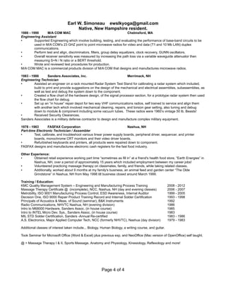 Earl W. Simoneau ewslkyoga@gmail.com
Native, New Hampshire resident.
1986 - 1990 M/A COM MAC Chelmsford, MA
Engineering Assistant
• Supported Engineering which involve building, testing, and evaluating the performance of base-band circuits to be
used in M/A COM’s 23 GHZ point to point microwave radios for video and data (T1 and 10 Mb LAN) duplex
communications.
• Perform test and align, discriminators, filters, group delay equalizers, clock recovery, GUNN oscillators.
• Overall receiver sensitivity was measured by increasing the path loss via a variable waveguide attenuator then
measuring S+N / N ratio or a BERT threshold.
• Wrote and reviewed test procedures for production.
M/A COM MAC is a commercial products division of M/A COM that designs and manufactures microwave radios.
1983 - 1986 Sanders Associates, Inc. Merrimack, NH
Engineering Technician
• Assisted an engineer on a rack mounted Radar System Test Stand for calibrating a radar system which included,
build to print and provide suggestions on the design of the mechanical and electrical assemblies, subassemblies, as
well as test and debug the system down to the component.
• Created a flow chart of the hardware design, of the signal processor section, for a prototype radar system then used
the flow chart for debug.
• Set up an “in house” repair depot for two way VHF communications radios, self trained to service and align them
with another tech which involved mechanical cleaning, repairs, and torsion gear setting, also tuning and debug
down to module & component including some vacuum tubes. These radios were 1960’s vintage 50 lb. Beasts!
• Received Security Clearances.
Sanders Associates is a military defense contractor to design and manufacture complex military equipment.
1978 - 1983 FASFAX Corporation Nashua, NH
Part-time Electronic Technician / Assembler
• Test, calibrate, and troubleshoot various linear power supply boards, peripheral driver, sequencer, and printer
boards, monochrome CRT monitors and their video driver boards.
• Refurbished keyboards and printers, all products were repaired down to component.
FASFAX designs and manufactures electronic cash registers for the fast food industry.
Other Experience:
• Obtained retail experience working part time “sometimes as fill in” at a friend's health food store, “Earth Energies” in
Nashua, NH, over a period of approximately 15 years which included employment between my career jobs!
• Volunteered practicing massage therapy on classmates, family, and friends, while taking related classes.
• Additionally, worked about 9 months at my family's business, an animal feed and garden center “The Olde
Grindstone” in Nashua, NH from May 1998 till business closed around March 1999.
Training / Education:
KMC Quality Management System – Engineering and Manufacturing Process Training 2008 - 2012
Massage Therapy Certificate @ (incomplete), NCC, Nashua, NH (day and evening classes) 2006 - 2007
Metrobility, ISO 9001 Manufacturing Process Control, ESD Awareness, Internal Auditor 1999 - 2005
Decision One, ISO 9000 Repair Product Training Record and Internal Solder Certification 1993 - 1998
Principals of Acoustics & Meas. of Sound (seminar), B&K Instruments 1992
Radio Communications, NHVTC Nashua, NH (evening division) 1986
Intro to M68000 Hardware, Sanders Assoc. (in house course) 1985
Intro to INTEL Micro Dev. Sys., Sanders Assoc. (in house course) 1983
MIL STD Solder Certification, Sanders -Annual Re-certified 1983 - 1986
A.S. Electronics, Major Applied Computer Tech, NCC (formerly NHVTC), Nashua (day division) 1979 - 1983
Additional classes of interest taken include... Biology, Human Biology, a writing course, and guitar.
Took Seminar for Microsoft Office (Word & Excel) plus previous exp, and NeoOffice (Mac version of OpenOffice) self taught.
@ = Massage Therapy I & II, Sports Massage, Anatomy and Physiology, Kinesiology, Reflexology and more!
Page 4 of 4
 