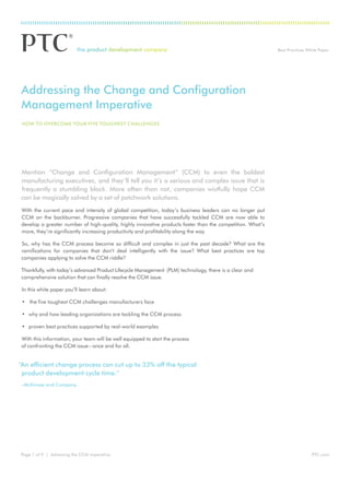 Best Practices White Paper




Addressing the Change and Configuration
Management Imperative
 how to overCoMe your fIve toughest ChAllenges




Mention “Change and Configuration Management” (CCM) to even the boldest
manufacturing executives, and they’ll tell you it’s a serious and complex issue that is
frequently a stumbling block. More often than not, companies wistfully hope CCM
can be magically solved by a set of patchwork solutions.
With the current pace and intensity of global competition, today’s business leaders can no longer put
CCM on the backburner. Progressive companies that have successfully tackled CCM are now able to
develop a greater number of high-quality, highly innovative products faster than the competition. What’s
more, they’re significantly increasing productivity and profitability along the way.

So, why has the CCM process become so difficult and complex in just the past decade? What are the
ramifications for companies that don’t deal intelligently with the issue? What best practices are top
companies applying to solve the CCM riddle?

Thankfully, with today’s advanced Product Lifecycle Management (PLM) technology, there is a clear and
comprehensive solution that can finally resolve the CCM issue.

 In this white paper you’ll learn about:

 • the five toughest CCM challenges manufacturers face

 • why and how leading organizations are tackling the CCM process

 • proven best practices supported by real-world examples

With this information, your team will be well equipped to start the process
of confronting the CCM issue – once and for all.


“An efficient change process can cut up to 33% off the typical
 product development cycle time.”
–McKinsey and Company




Page 1 of 9 | Adressing the CCM imperative                                                                                  PTC.com
 