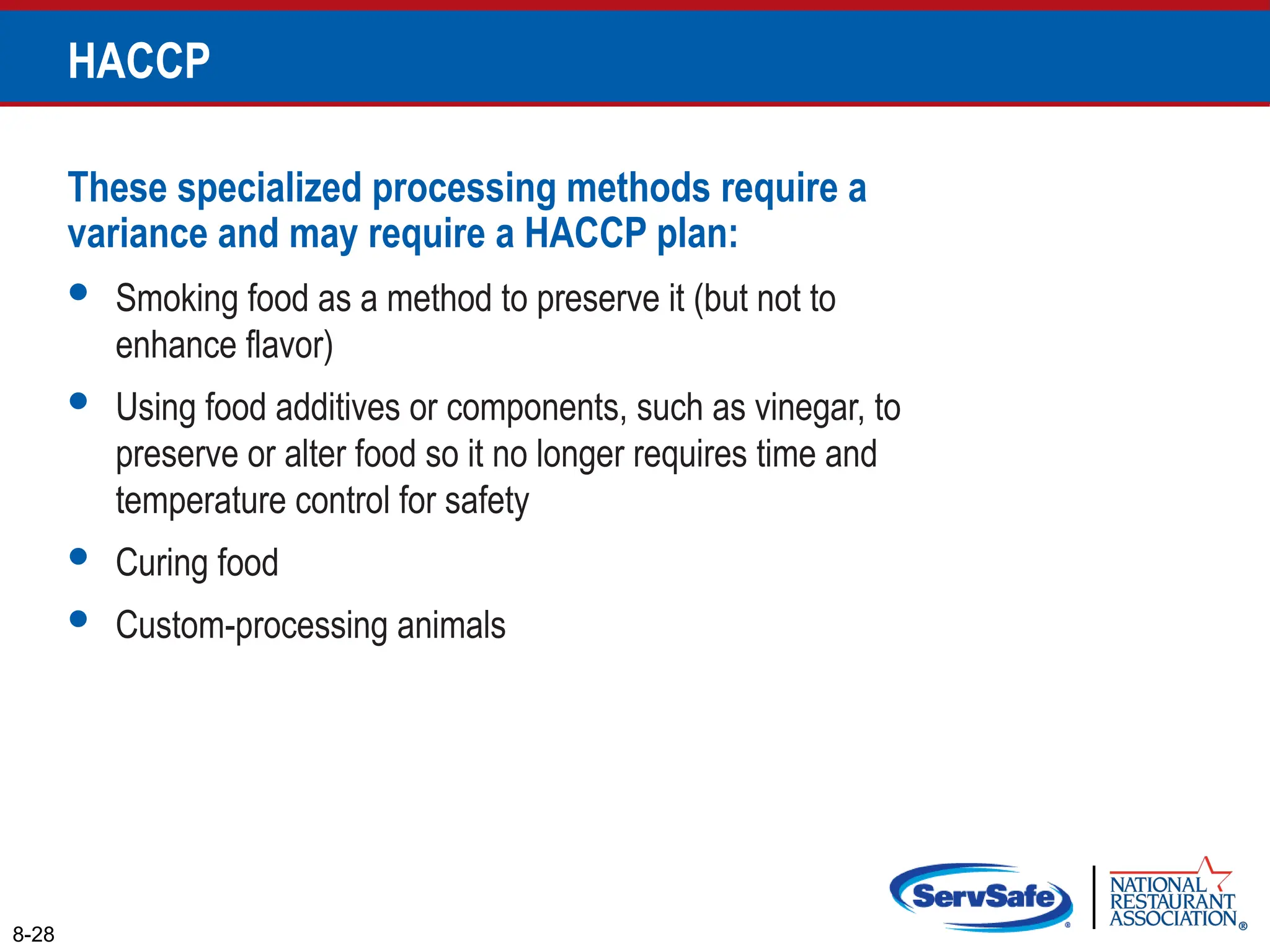 These specialized processing methods require a
variance and may require a HACCP plan:
 Smoking food as a method to preserve it (but not to
enhance flavor)
 Using food additives or components, such as vinegar, to
preserve or alter food so it no longer requires time and
temperature control for safety
 Curing food
 Custom-processing animals
8-28
HACCP
 
