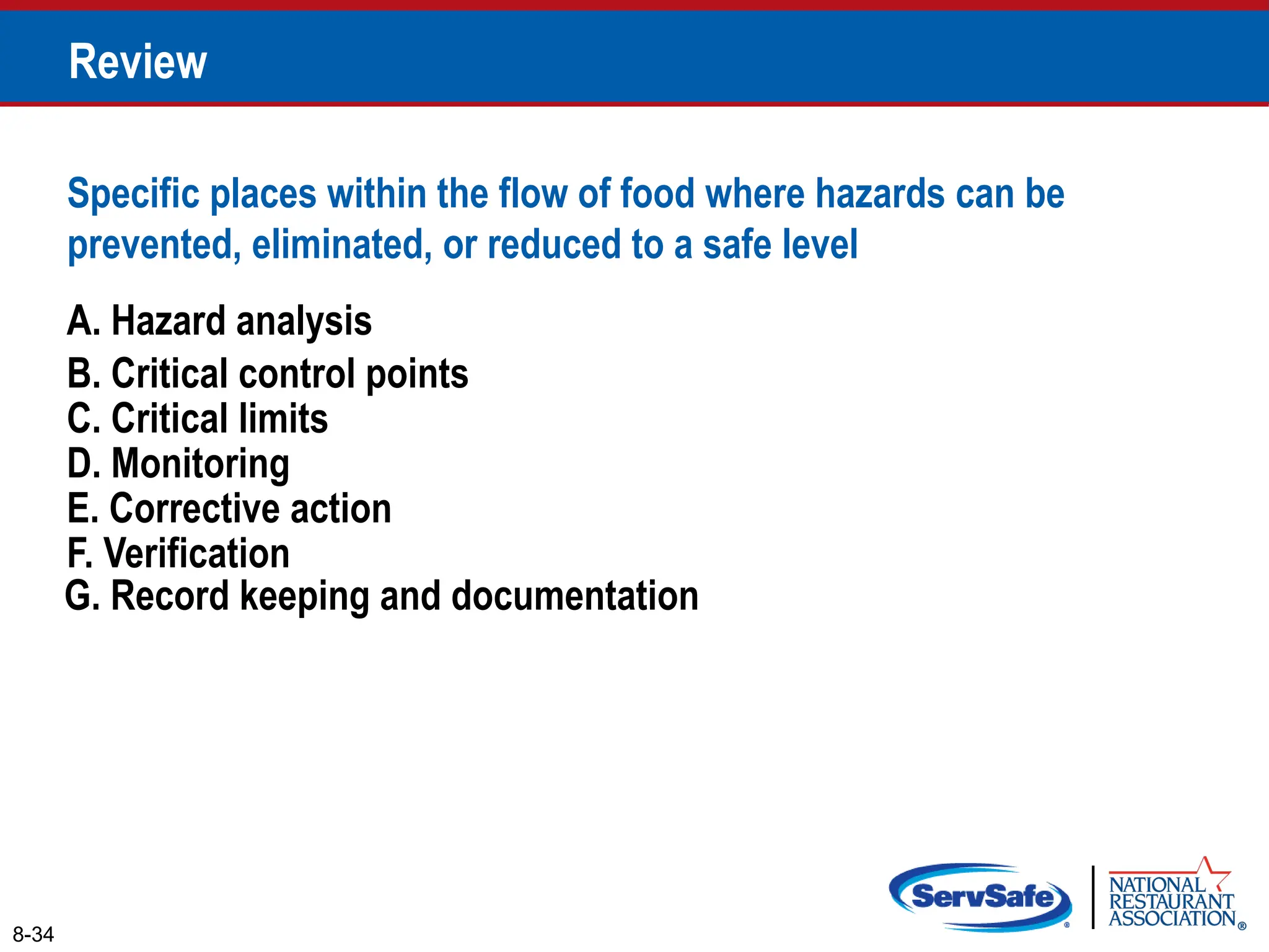 A. Hazard analysis
B. Critical control points
Specific places within the flow of food where hazards can be
prevented, eliminated, or reduced to a safe level
8-34
Review
C. Critical limits
D. Monitoring
E. Corrective action
F. Verification
G. Record keeping and documentation
 