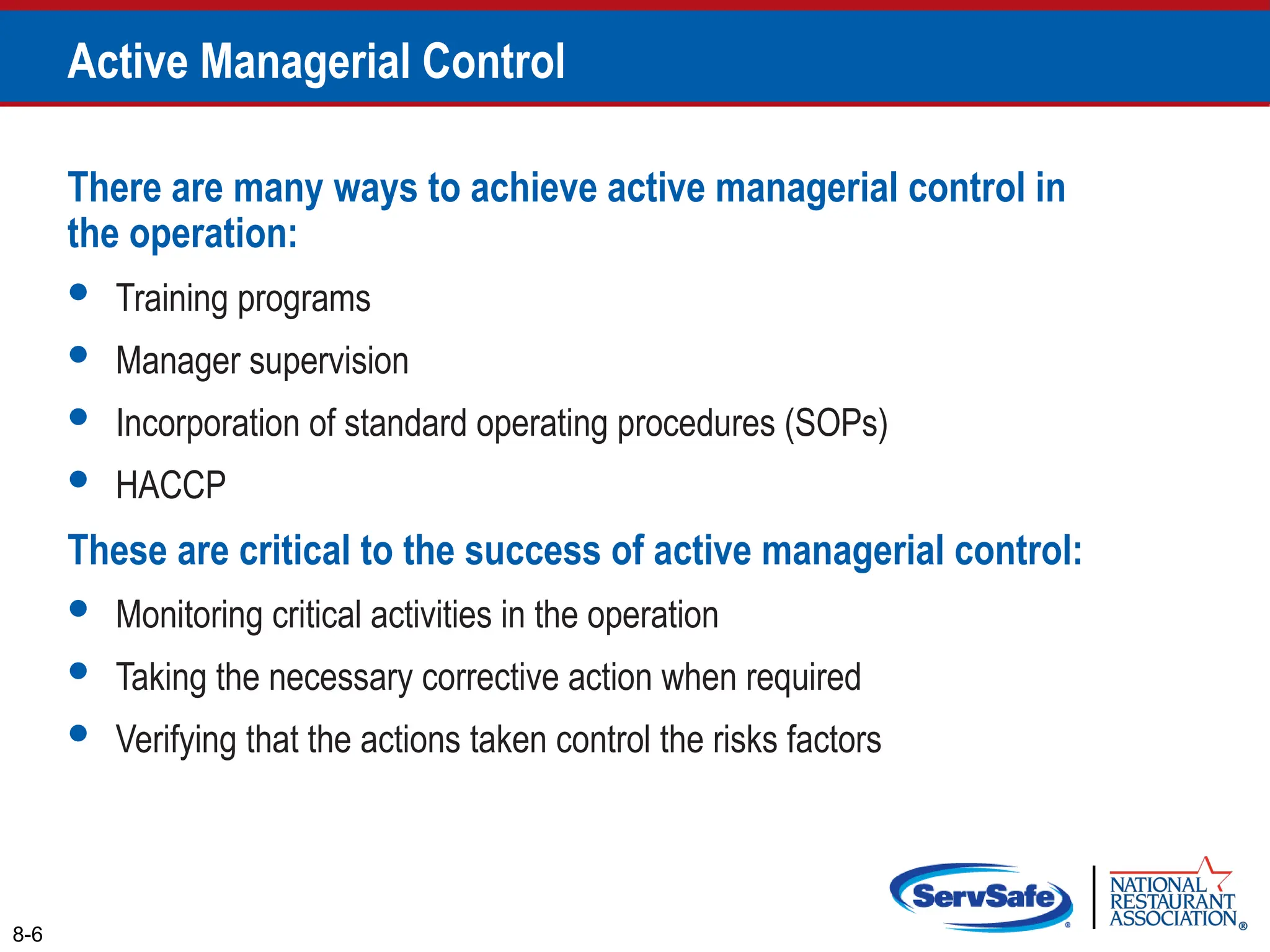 There are many ways to achieve active managerial control in
the operation:
 Training programs
 Manager supervision
 Incorporation of standard operating procedures (SOPs)
 HACCP
These are critical to the success of active managerial control:
 Monitoring critical activities in the operation
 Taking the necessary corrective action when required
 Verifying that the actions taken control the risks factors
8-6
Active Managerial Control
 