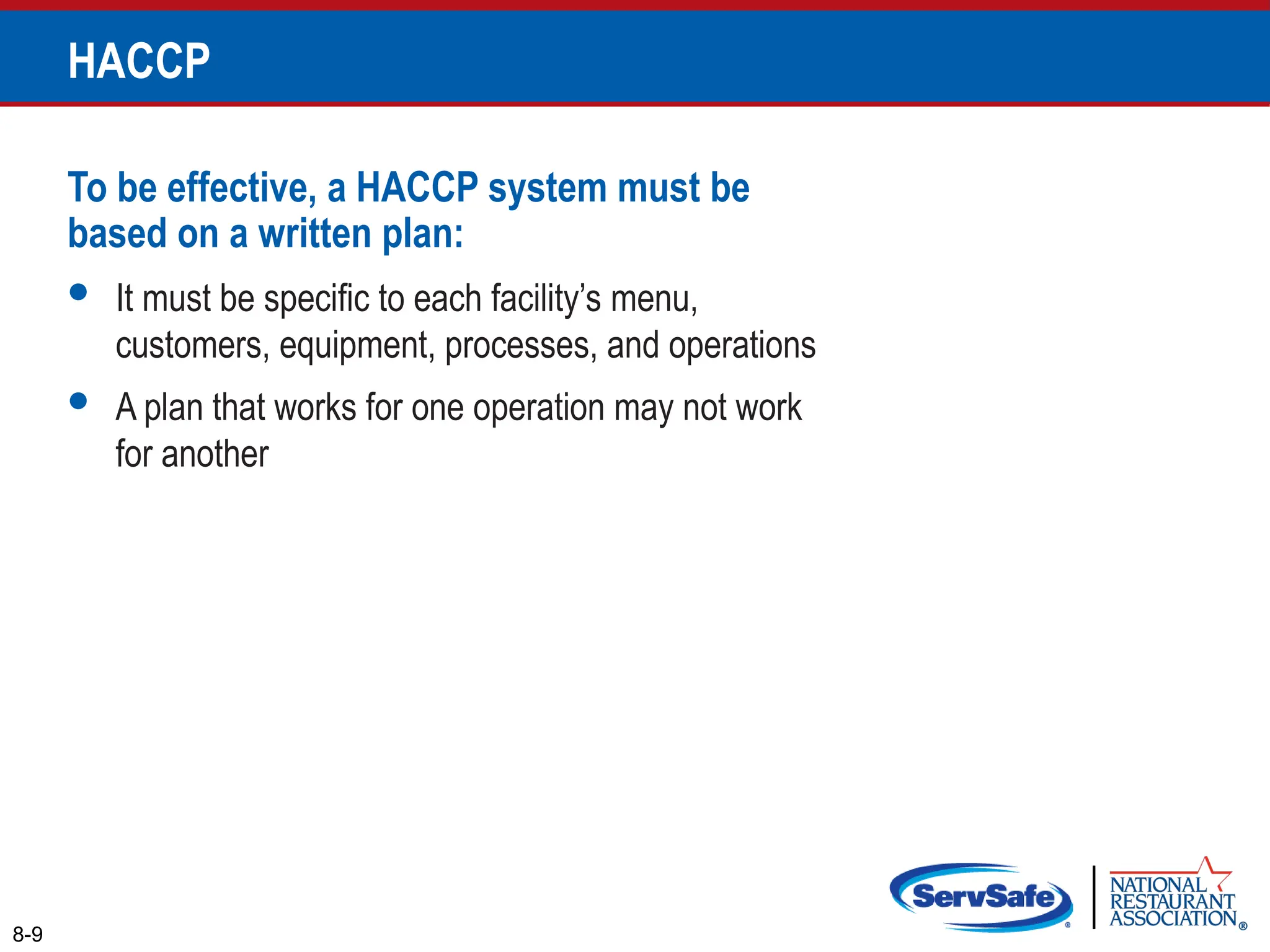 To be effective, a HACCP system must be
based on a written plan:
 It must be specific to each facility’s menu,
customers, equipment, processes, and operations
 A plan that works for one operation may not work
for another
8-9
HACCP
 