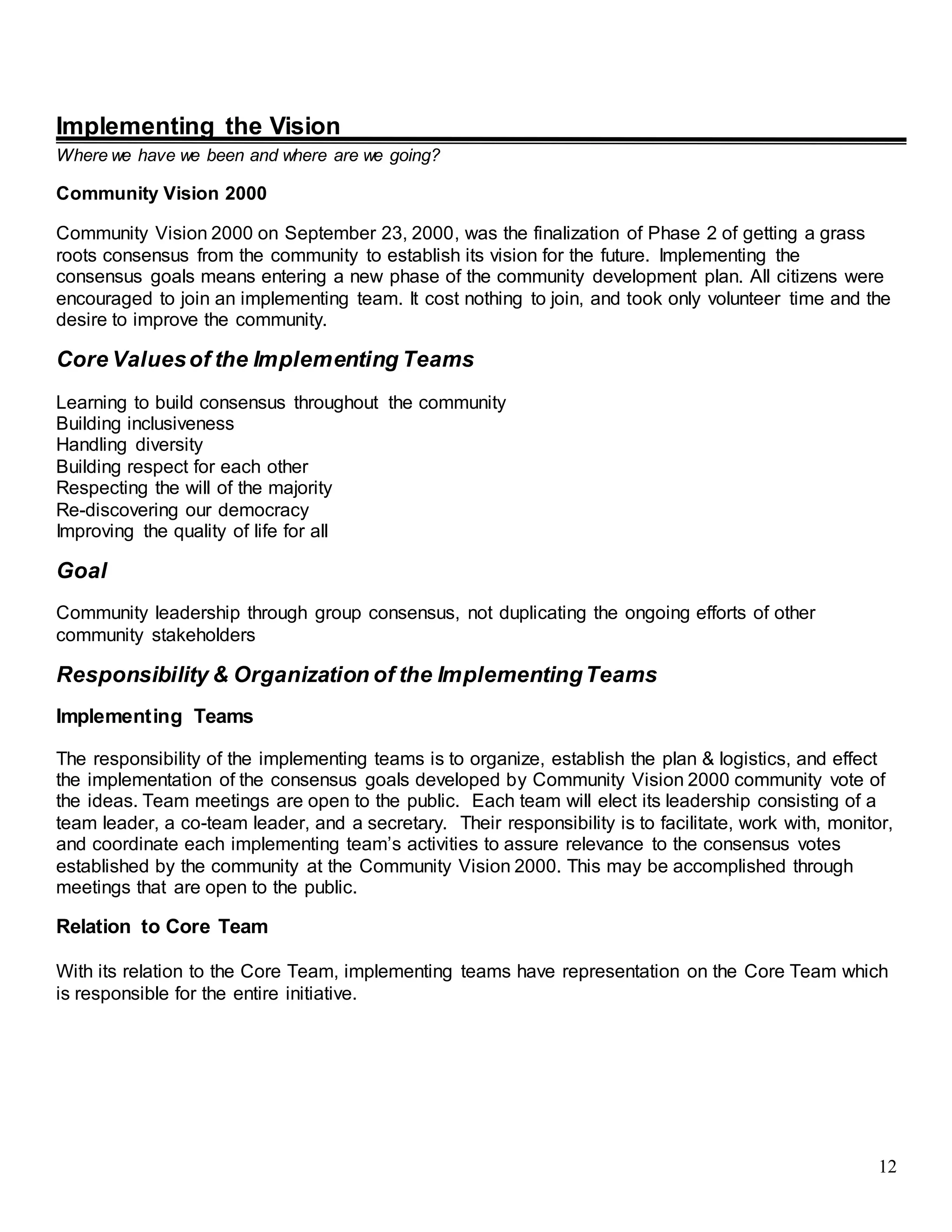 12
Implementing the Vision
Where we have we been and where are we going?
Community Vision 2000
Community Vision 2000 on September 23, 2000, was the finalization of Phase 2 of getting a grass
roots consensus from the community to establish its vision for the future. Implementing the
consensus goals means entering a new phase of the community development plan. All citizens were
encouraged to join an implementing team. It cost nothing to join, and took only volunteer time and the
desire to improve the community.
Core Valuesof the Implementing Teams
Learning to build consensus throughout the community
Building inclusiveness
Handling diversity
Building respect for each other
Respecting the will of the majority
Re-discovering our democracy
Improving the quality of life for all
Goal
Community leadership through group consensus, not duplicating the ongoing efforts of other
community stakeholders
Responsibility & Organization of the ImplementingTeams
Implementing Teams
The responsibility of the implementing teams is to organize, establish the plan & logistics, and effect
the implementation of the consensus goals developed by Community Vision 2000 community vote of
the ideas. Team meetings are open to the public. Each team will elect its leadership consisting of a
team leader, a co-team leader, and a secretary. Their responsibility is to facilitate, work with, monitor,
and coordinate each implementing team’s activities to assure relevance to the consensus votes
established by the community at the Community Vision 2000. This may be accomplished through
meetings that are open to the public.
Relation to Core Team
With its relation to the Core Team, implementing teams have representation on the Core Team which
is responsible for the entire initiative.
 