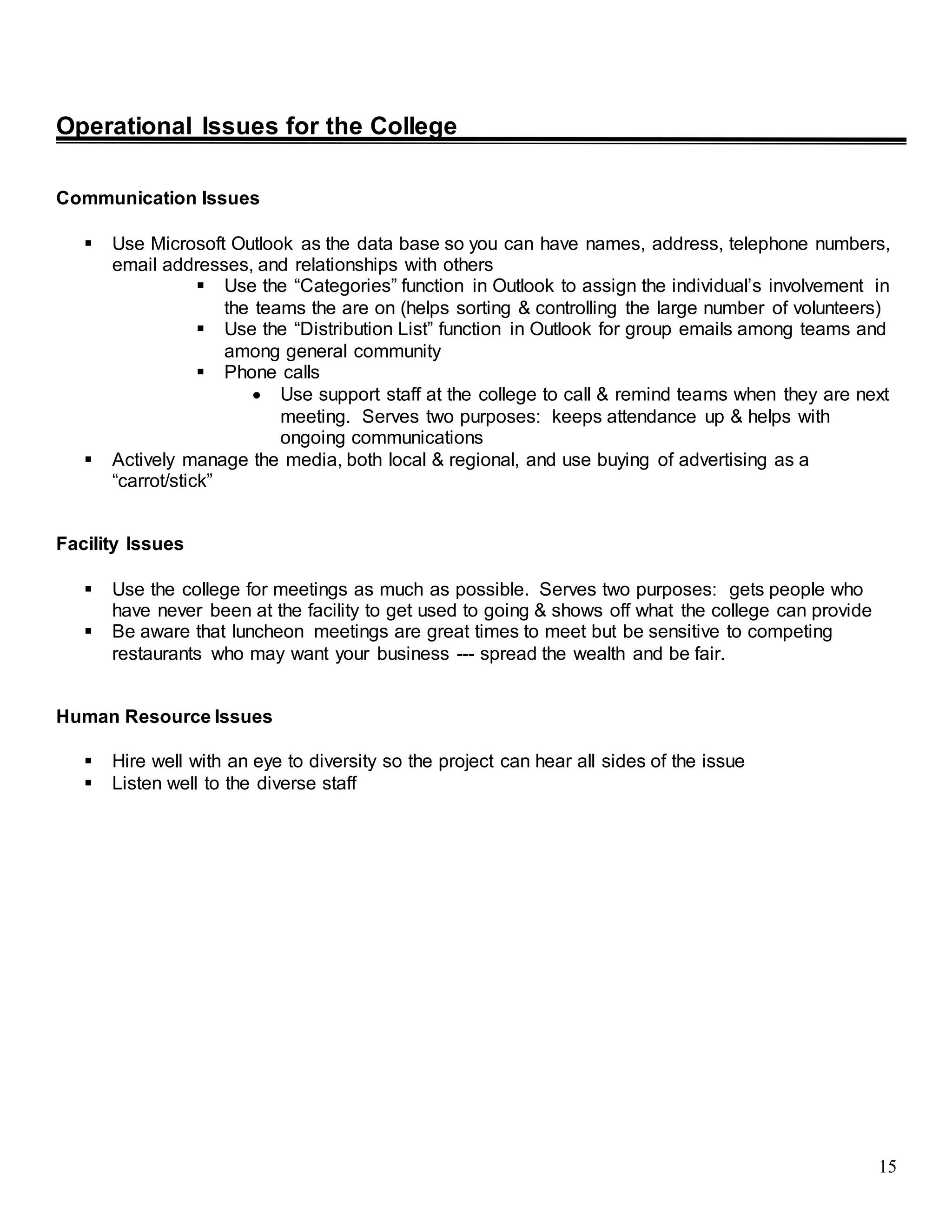 15
Operational Issues for the College
Communication Issues
 Use Microsoft Outlook as the data base so you can have names, address, telephone numbers,
email addresses, and relationships with others
 Use the “Categories” function in Outlook to assign the individual’s involvement in
the teams the are on (helps sorting & controlling the large number of volunteers)
 Use the “Distribution List” function in Outlook for group emails among teams and
among general community
 Phone calls
 Use support staff at the college to call & remind teams when they are next
meeting. Serves two purposes: keeps attendance up & helps with
ongoing communications
 Actively manage the media, both local & regional, and use buying of advertising as a
“carrot/stick”
Facility Issues
 Use the college for meetings as much as possible. Serves two purposes: gets people who
have never been at the facility to get used to going & shows off what the college can provide
 Be aware that luncheon meetings are great times to meet but be sensitive to competing
restaurants who may want your business --- spread the wealth and be fair.
Human Resource Issues
 Hire well with an eye to diversity so the project can hear all sides of the issue
 Listen well to the diverse staff
 