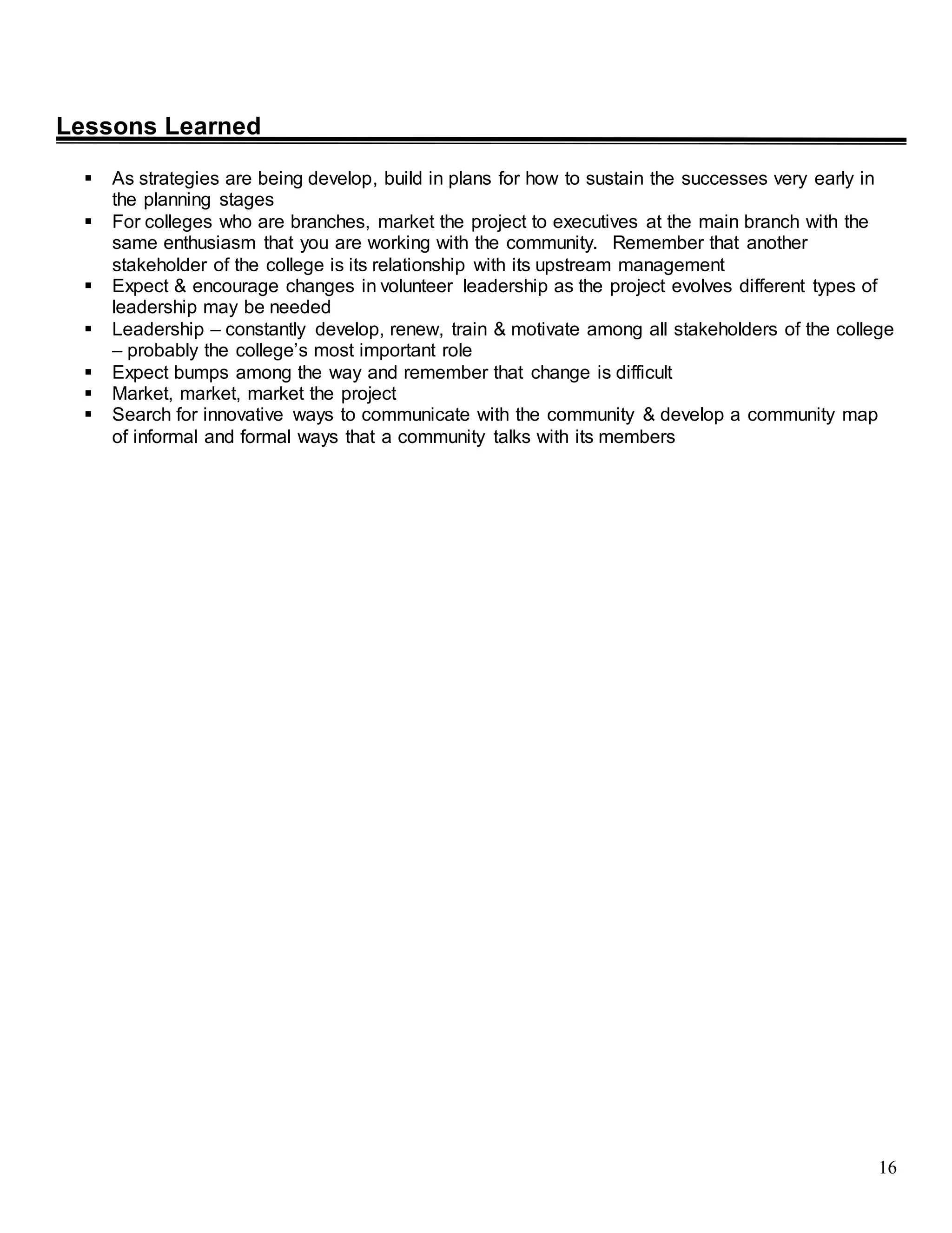 16
Lessons Learned
 As strategies are being develop, build in plans for how to sustain the successes very early in
the planning stages
 For colleges who are branches, market the project to executives at the main branch with the
same enthusiasm that you are working with the community. Remember that another
stakeholder of the college is its relationship with its upstream management
 Expect & encourage changes in volunteer leadership as the project evolves different types of
leadership may be needed
 Leadership – constantly develop, renew, train & motivate among all stakeholders of the college
– probably the college’s most important role
 Expect bumps among the way and remember that change is difficult
 Market, market, market the project
 Search for innovative ways to communicate with the community & develop a community map
of informal and formal ways that a community talks with its members
 