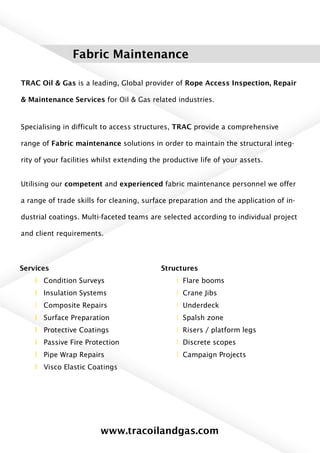 Fabric Maintenance
TRAC Oil & Gas is a leading, Global provider of Rope Access Inspection, Repair
& Maintenance Services for Oil & Gas related industries.
Specialising in difficult to access structures, TRAC provide a comprehensive
range of Fabric maintenance solutions in order to maintain the structural integ-
rity of your facilities whilst extending the productive life of your assets.
Utilising our competent and experienced fabric maintenance personnel we offer
a range of trade skills for cleaning, surface preparation and the application of in-
dustrial coatings. Multi-faceted teams are selected according to individual project
and client requirements.
Services
l Condition Surveys
l Insulation Systems
l Composite Repairs
l Surface Preparation
l Protective Coatings
l Passive Fire Protection
l Pipe Wrap Repairs
l Visco Elastic Coatings
Structures
l Flare booms
l Crane Jibs
l Underdeck
l Spalsh zone
l Risers / platform legs
l Discrete scopes
l Campaign Projects
www.tracoilandgas.com
 